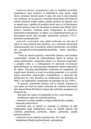 - materiale plastice termoplastice care se modifică reversibil,
înmuindu-se prin încălzire şi întărindu-se prin răcire; după
răcire, produsul fasonat poate fi adus din nou în stare plastică
prin încălzire; au în general o structură moleculară sub formă de
catenă liniară.în timpul arderii, produc picături de topitură care
se aprind uşor, capabile să producă arsuri grave şi să declanşeze
incendii (pericol mare de incendiu).în absenţa unei flăcări pilot,
printr-o încălzire continuă peste temperatura de înmuiere,
materialele termoplastice se topesc şi se depolimerizează sau se
descompun termic (de exemplu: polietilenă, poliester, P.V.C.,
polistiren, polipropilenă).
- materiale termorigide care odată prelucrate nu mai pot fi
aduse în stare plastică prin încălzire; au o structură moleculară
tridimensională care la încălzire suferă transformări ireversibile
(de exemplu:fenol-formaldehida-bachelită-, răşini epoxidice,
textolit).
Fiind de natură organică, materialele plastice sunt produse
combustibile. Gradul de inflamabilitate diferă în funcţie de
natura polimerului, compoziţia reţetei, ş.a. Prezenţa oxigenului,
a grupării nitro şi a hidrogenului în molecule favorizează
aprinzibilitatea, pe când prezenţa halogenilor reduce capacitatea
de ardere. Prezenţa plastifianţilor (materiale de umplutură, de
regulă esteri fosforici şi esteri ai acidului propionic şi ai acizilor
graşi) intensifică arderea.Spre exemplificare, o epruvetă din
policlorură de vinii plastifiat are temperatura de aprindere de
440°C, iar neplastifiat, temperatura de aprindere de cea. 630°C.
În general, materialele plastice ard cu flacără, fenomen în
care apare un front de ardere alimentat de volatilele dezvoltate
prin degazeificare.Reziduul compus din substanţe anorganice nu
formează jar.
Din punct de vedere al comportării la foc se pot distinge
următoarele tipuri de materiale plastice:
- materiale cu ardere rapidă şi stingere dificilă (de exemplu,
materiale poliacrilice);
- materiale care se aprind cu uşurinţă şi continuă să ardă
independent după îndepărtarea sursei de flacără (plăcile din
celuloid, polietilenă, polistiren, stiplex, poliuretan, spumă
policlorvinilică);
- materiale la care arderea continuă max. 30 s după
îndepărtarea flăcării (policarbonaţi, aminoplaste.
197
 