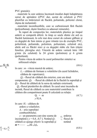 PVC granule);
- materiale la care arderea încetează imediat după îndepărtarea
sursei de aprindere ((PVC dur, acetat de celuloză şi PVC
plastifiat cu întârzietori de flacără, poliamide, poliester clorat,
răşina de melamină)
- materiale incombustibile, care se carbonizează fără flacără
(policarbonaţi, răşini fenolice cu adaosuri minerale).
În raport de compoziţia lor, materialele plastice pe timpul
arderii se comportă diferit. în timp ce unele dintre ele ard cu
flacără luminoasă, în cele mai dese cazuri de culoare gălbuie şi
cu degajări de fum intens şi gaze iritante (ca de exemplu PVC,
polietilenă, poliamide, polistiren, poliuretani, celuloid etc),
altele ard cu flăcări mici şi cu degajări slabe ele fum (răşini
fenolice, plexiglas etc). Vitezele de ardere variază între 140
g/min (la celuloid) la 24 g/min (polistiren) şi 6 g/min
(polietilenă).
Pentru viteza de ardere în cazul polimerilor sintetici se
utilizează relaţia:
(4.6.)
în care : m - viteza masică de ardere;
Lv - căldura de formare a volatilelor (în cazul lichidelor,
căldura de vaporizare);
Qa - fluxul de căldură din exterior, care are două
componente: QF - fluxul de căldură de la flacără la suprafaţă şi
QE - fluxul de căldură de la sursa de radiaţie exterioară;
Qp -fluxul pierderilor de căldură. În cazul unui incendiu de
incintă, fluxul de căldură cu care materialul contribuie la
căldura din compartiment poate fi calculată cu relaţia:
Qc = m
y HcA,
(4.7.)
în care: Hc - căldura de
ardere a volatilelor;
Ac - aria suprafeţei
combustibilului;
y - un parametru care ţine seama de arderea
incompletă ( y = 0,4...0,7 ). Notând Qf fluxul de
căldură ce ajunge efectiv la suprafaţă şi notând
m = —— rezultă relaţia:
(4.8.)
198
 