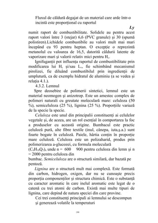 Fluxul de căldură degajat de un material care arde într-o
incintă este proporţional cu raportul
Ly
numit raport de combustibilitate. Solidele au pentru acest
raport valori între 3 (stejar) 6,6 (PVC granule) şi 30 (spumă
polistiren).Lichidele combustibile au valori mult mai mari
începând cu 93 pentru heptan. O excepţie o reprezintă
metanolul cu valoarea de 16,5, datorită căldurii latente de
vaporizare mari şi valorii relativ mici pentru Hc.
Ignifuganţii pot influenţa raportul de combustibilitate prin
modificarea lui Hc şi/sau Lv, fie schimbând mecanismul
pirolizei, fie diluând combustibilul prin ingredienţii de
umplutură, ca de exemplu hidratul de aluminiu (a se vedea şi
relaţia 4.1.).
4.3.2. Lemnul
Spre deosebire de polimerii sintetici, lemnul este un
material neomogen şi anizotrop. Este un amestec complex de
polimeri naturali cu greutate moleculară mare: celuloza (50
%), semiceluloza (25 %), lignina (25 %). Proporţiile variază
de la specie la specie.
Celuloza este unul din principalii constituenţi ai celulelor
vegetale şi, de aceea, are un rol esenţial în comportarea la foc
a produselor cu această origine. Bumbacul este practic
celuloză pură, alte fibre textile (inul, cânepa, iuta,ş.a.) sunt
foarte bogate în celuloză. Paiele, hârtia conţin în proporţie
mare celuloză. Celuloza este un polizaharid, produs prin
polimerizarea a-glucozei, cu formula moleculară
(C6H10Q5)n unde n = 600 900 pentru celuloza din lemn şi n
= 2000 pentru celuloza din
bumbac. Semiceluloza are o structură similară, dar bazată pe
pentoză.
Lignina are o structură mult mai complexă. Este formată
din carbon, hidrogen, oxigen, dar nu se cunoaşte precis
proporţia componenţilor şi structura chimică. Este o substanţă
cu caracter aromatic în care inelul aromatic este legat de o
catenă cu trei atomi de carbon. Există mai multe tipuri de
lignina, care depind de natura speciei din care provine.
Cei trei constituenţi principali ai lemnului se descompun
şi generează volatile la temperaturi
199
 