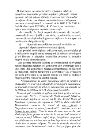 ❖ Inacţiunea persoanelor fizice şi juridice aflate în
apropierea incendiilor produse la păduri, plantaţii, culturi
agricole, mirişti, păşuni şifâneţe şi care nu intervin imediat
cu mijloacele de care dispun pentru limitarea şi stingerea
acestora se sancţionează cu amendă de la 1000 lei la 2500 lei
(art.44. din Legea 307/2006). S Primarii pot constata şi
aplica sancţiuni pentru aceasta contravenţie.
-În cazurile de forţă majoră determinate de incendii,
persoanele fizice şi juridice care deţin, cu orice titlu, terenuri,
construcţii, instalaţii tehnologice sau mijloace de transport au
următoarele obligaţii (art.8):
a) să permită necondiţionat accesul serviciilor de
urgenţă şi al persoanelor care acordă ajutor;
b)să permită necondiţionat utilizarea apei, a materialelor şi
a mijloacelor proprii pentru operaţiuni de salvare, de stingere
şi de limitare a efectelor incendiilor produse la bunurile
proprii ori ale altor persoane;
c)să accepte măsurile stabilite de comandantul intervenţiei
pentru degajarea terenurilor, demolarea unei construcţii sau a
unei părţi din construcţie, tăierea/dezmembrarea mijloacelor
de transport, oprirea temporară a activităţilor sau evacuarea
din zona periclitată şi să acorde sprijin, cu forţe şi mijloace
proprii, pentru realizarea acestor măsuri.
Neîndeplinirea de către persoanele fizice şi juridice a
obligaţiilor ce le revin în situaţii de forţă majoră determinate
de incendii prevăzute la art.8 se sancţionează cu amendă de
la 2500 lei la 5000 lei (art.44. din Legea 307/2006).
Primarii pot constata şi aplica sancţiuni pentru aceasta
contravenţie. NOTA : Termenul de "forţă majoră" folosit la
art.8 trebuie înţeles în sensul art.47 din. Codul Penal al
României, republicat (în vigoare în 2009, la data redactării
Manualului) respectiv în sensul de caz. _fortuit -
"împrejurare care nu putea fi prevăzută", coroborat cu art.45
Starea de necesitate: "Este în stare de necesitate acela care
săvârşeşte fapta pentru a salva de la un pericol iminent şi
care nu putea fi înlăturat altfel, viaţa, integritatea corporală
sau sănătatea sa, a altuia sau un bun important al său ori al
altuia sau un interes obştesc. Nu este în stare de necesitate
persoana care în momentul când a săvârşit fapta şi-a dat
 