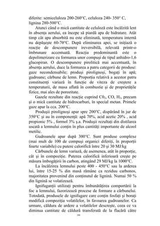 diferite: semiceluloza 200-260°C, celuloza 240- 350° C,
lignina 280-500°C.
Atunci când o mică cantitate de celuloză este încălzită lent
în absenţa aerului, ea începe să piardă apa de hidratare. Atât
timp cât apa absorbită nu este eliminată, temperatura internă
nu depăşeşte 60-70°C. După eliminarea apei, se iniţiază o
reacţie de descompunere ireversibilă, relevată printr-o
îmbrunare accentuată. Reacţia predominantă este o
depolimerizare cu formarea unor compuşi de tipul anhidro-1,6
glucopiran. O descompunere pirolitică mai accentuată, în
absenţa aerului, duce la formarea a patru categorii de produse:
gaze necondensabile; produşi pirolignoşi, bogaţi în apă;
gudroane; cărbune de lemn. Proporţia relativă a acestor patru
constituenţi variază în funcţie de viteza de creştere a
temperaturii, de masa aflată în combustie şi de proprietăţile
fizice, mai ales de porozitate.
Gazele rezultate din reacţie cuprind C02, CO, H2, precum
şi o mică cantitate de hidrocarburi, în special metan. Primele
gaze apar la cca. 200°C.
Produşii pirolignoşi apar spre 200°C, dispărând în jur de
350°C şi au în componenţă: apă 70%, acid acetic 20% , acid
propionic 5% , formol 3% ş.a. Produşii rezultaţi din distilarea
uscată a lemnului conţin în plus cantităţi importante de alcool
metilic.
Gudroanele apar după 300°C. Sunt produse complexe
(mai mult de 100 de compuşi organici diferiţi, în proporţii
foarte variabile) cu putere calorifică între 20 şi 30 MJ/kg
Cărbunele de lemn variază, de asemenea, atât în proporţie,
cât şi în compoziţie. Puterea calorifică inferioară creşte pe
măsura îmbogăţirii în carbon, atingând 29 MJ/kg la 1000°C.
La încălzirea lemnului peste 400 - 450°C sau la arderea
lui, între 15-25 % din masă rămâne ca reziduu carbonos,
majoritatea provenind din conţinutul de lignină. Numai 50 %
din lignină se volatizează.
Ignifuganţii utilizaţi pentru îmbunătăţirea comportării la
foc a lemnului, fazorizează procese de formare a cărbunelui.
Totodată, produsele de ignifugare care conţin fosfaţi şi boraţi
modifică compoziţia volatilelor, în favoarea gudroanelor. Ca
urmare, căldura de ardere a volatilelor descreşte, ceea ce va
diminua cantitate de căldură transferată de la flacără către
200
 