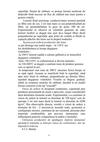 suprafaţă. Stratul de cărbune va proteja lemnul neafectat de
dedesubt fiind necesar un flux de căldură mai mare pentru a
genera volatile.
Lemnul fiind anizotrop, conductivitatea termică paralelă
cu fibra este de cca. 2 ori mai mare ca cea perpendiculară pe
fibră, iar permeabilitatea la gaze de peste 100 de ori.
Experimental se observă că volatilele generate de către
lemnul încălzit se degajă mai uşor de-a lungul fibrei decât
perpendicular pe suprafaţă: apar jeturi de volatile şi flăcări la
capetele plăcilor din lemn sau în dreptul nodurilor.
În procesul arderii produselor din lemn
se pot distinge mai multe etape: - la 110°C are
loc deshidratarea şi începe degajarea
volatilelor ;
-la 150°C lemnul capătă o culoare galbenă şi se intensifică
degajarea volatilelor;
-între 150-210°C se carbonizează şi devine maroniu;
-la 210-280°C se degajă o cantitate mare de produse gazoase
care se aprind în aer;
-la temperaturi mai mari de 300°C structura fizică începe să
se rupă rapid. Aceasta se manifestă întâi la suprafaţă, când
apar mici fisuri în cărbune, perpendicular pe direcţia fibrei,
uşurând degajarea volatilelor. Fisurile se lărgesc gradual,
odată cu creşterea stratului de cărbune, ducând la un model
fisurat cunoscut ca de tip "crocodil".
Viteza de ardere la începutul combustiei, exprimată prin
pierderea procentuală de masă a epruvetei, creşte considerabil
dacă densitatea lemnului scade. Experimental, s-a constatat că
viteza de ardere la lemnul cu densitate de 350 kg/m3
este de
aproape 2 ori mai mare decât la lemnul cu densitate de 6200
kg/m3
. Din observaţiile directe, rezultă o viteză de ardere a
lemnului de 0,6 - 2 mm/min.în incendii reale, geometria şi
configuraţia incintei, cantitatea de aer existentă, prezenţa altor
materiale combustibile, pot provoca interacţiuni care
influenţează puternic comportarea la ardere a lemnului.
Utilizarea produselor de ignifugare întârzie momentul
aprinderii lemnului şi măreşte viteza de carbonizare, dar nu
împiedică arderea.
4.3.3. Metale
201
 