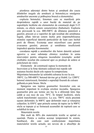 - pierderea aderenţei dintre beton şi armătură din cauza
dilatărilor inegale ale armăturii şi betonului,cu smulgerea
armăturilor ancorate şi prăbuşirea bruscă a elementului;
- explozia betonului, fenomen care se manifestă prin
desprinderea rapidă a unor bucăţi de material de pe
suprafeţele încălzite ale elementelor de construcţii după 5-15
minute, cu efecte sonore caracteristice (bubuituri). Explozia
este provocată la cca. 400-500°C de dilatarea puternică a
gazelor, precum şi a vaporilor de apă rezultaţi din umiditatea
legată, aflate într-un sistem închis prin impermebilizarea
stratului superficial datorită particulelor de liant care închid
porii de filtrare. Existenţa unor microfisuri care permit
evacuarea gazului, precum şi umiditatea insuficientă
împiedică apariţia fenomenului.
- corodarea rapidă a armăturilor din beton datorită acţiunii
agresive a unor substanţe chimice rezultate în urma
intervenţiei pentru stingerea incendiului (exemplu: acidul
clorhidric rezultat din contactul apei cu produşii de ardere ai
policlorurii de vinii).
Elementele de construcţii supuse la momente de
încovoiere şi la forţe tăietoare cedează mai repede sub
acţiunea focului decât cele supuse la compresiune.
Majoritatea betoanelor îşi schimbă culoarea în roz la cca.
300°C. La 500-600°C betonul devine gri şi friabil. La 1200°C
betonul sinterizează, formând o suprafaţă fisurată de culoare
galbenă,cu pete brune. Sticla
Spargerea sau topirea geamurilor ferestrelor este un
moment important în evoluţia oricărui incendiu. Spargerea
geamurilor prin şoc termic are loc la o diferenţă între faţa
caldă şi cea rece de cca. 70°C. În timpul încălzirii, sticla
suferă transformări succesive. La cca. 700°C sticla prezintă
uşoare deformări; la 800°C apar deformări mari şi rotunjirea
colţurilor; la 850°C apar primele semne de topire iar la 900°C
sticla se topeşte şi se formează acumulări de topitură care se
solidifică în timp.
Materialele textile
Mai mult de 80% din materialele textile se aprind cu
uşurinţă. Pentru a realiza aceeaşi temperatură în sistem,
bumbacul, din care sunt confecţionate majoritatea
materialelor textile actuale, are nevoie de o absorbţie de
203
 