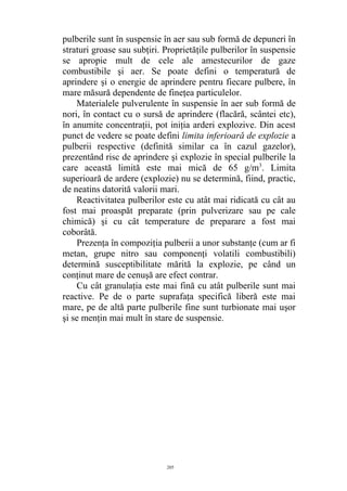 pulberile sunt în suspensie în aer sau sub formă de depuneri în
straturi groase sau subţiri. Proprietăţile pulberilor în suspensie
se apropie mult de cele ale amestecurilor de gaze
combustibile şi aer. Se poate defini o temperatură de
aprindere şi o energie de aprindere pentru fiecare pulbere, în
mare măsură dependente de fineţea particulelor.
Materialele pulverulente în suspensie în aer sub formă de
nori, în contact cu o sursă de aprindere (flacără, scântei etc),
în anumite concentraţii, pot iniţia arderi explozive. Din acest
punct de vedere se poate defini limita inferioară de explozie a
pulberii respective (definită similar ca în cazul gazelor),
prezentând risc de aprindere şi explozie în special pulberile la
care această limită este mai mică de 65 g/m3
. Limita
superioară de ardere (explozie) nu se determină, fiind, practic,
de neatins datorită valorii mari.
Reactivitatea pulberilor este cu atât mai ridicată cu cât au
fost mai proaspăt preparate (prin pulverizare sau pe cale
chimică) şi cu cât temperature de preparare a fost mai
coborâtă.
Prezenţa în compoziţia pulberii a unor substanţe (cum ar fi
metan, grupe nitro sau componenţi volatili combustibili)
determină susceptibilitate mărită la explozie, pe când un
conţinut mare de cenuşă are efect contrar.
Cu cât granulaţia este mai fină cu atât pulberile sunt mai
reactive. Pe de o parte suprafaţa specifică liberă este mai
mare, pe de altă parte pulberile fine sunt turbionate mai uşor
şi se menţin mai mult în stare de suspensie.
205
 