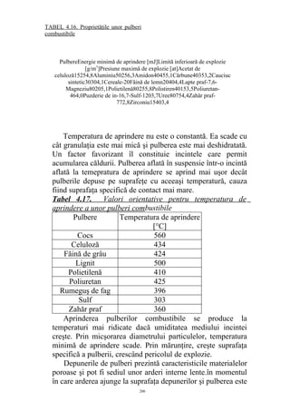Temperatura de aprindere nu este o constantă. Ea scade cu
cât granulaţia este mai mică şi pulberea este mai deshidratată.
Un factor favorizant îl constituie incintele care permit
acumularea căldurii. Pulberea aflată în suspensie într-o incintă
aflată la temepratura de aprindere se aprind mai uşor decât
pulberile depuse pe suprafeţe cu aceeaşi temperatură, cauza
fiind suprafaţa specifică de contact mai mare.
Tabel 4.17. Valori orientative pentru temperatura de
aprindere a unor pulberi combustibile
Pulbere Temperatura de aprindere
[°C]
Cocs 560
Celuloză 434
Făină de grâu 424
Lignit 500
Polietilenă 410
Poliuretan 425
Rumeguş de fag 396
Sulf 303
Zahăr praf 360
Aprinderea pulberilor combustibile se produce la
temperaturi mai ridicate dacă umiditatea mediului incintei
creşte. Prin micşorarea diametrului particulelor, temperatura
minimă de aprindere scade. Prin mărunţire, creşte suprafaţa
specifică a pulberii, crescând pericolul de explozie.
Depunerile de pulberi prezintă caracteristicile materialelor
poroase şi pot fi sediul unor arderi interne lente.în momentul
în care arderea ajunge la suprafaţa depunerilor şi pulberea este
206
PulbereEnergie minimă de aprindere [mJ]Limită inferioară de explozie
[g/m3
]Presiune maximă de explozie [at]Acetat de
celuloză15254,8Aluminiu50256,3Amidon40455,1Cărbune40353,2Cauciuc
sintetic30304,1Cereale-20s Făină de lemn20404,4Lapte praf-7,6-
Magneziu80205,1Polietilenă80255,8Polistiren40153,5Poliuretan-
464,0Puzderie de in-16,7-Sulf-1203,7Uree80754,4Zahăr praf-
772,8Zirconiu15403,4
TABEL 4.16. Proprietăţile unor pulberi
combustibile
 