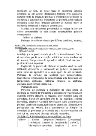 îndeajuns de fină, ea poate trece în suspensie datorită
aportului de aer datorat depresiunii formate prin degajarea
gazelor calde de ardere.Se produce o miniexplozie ce ridică în
suspensie o cantitate mai importantă de pulbere, apoi explozii
succesive astfel încât întreaga cantitate de pulbere trece în
suspensie antrenând o explozie generalizată.
Mărirea sau micşorarea procentului de oxigen în aer are
efecte comparabile cu cele asupra amestecurilor gazoase
combustibile.
Pulberi de cărbune
Pulberea de cărbune depusă pe diferite conducte, aparate,
instalaţii ş.a. se poate aprinde şi arde cu incandescenţă. Surse
de aprindere pot fi, de exemplu, scântei mecanice sau brocuri
de sudură. Temperatura de aprindere diferă, fiind mai mare
pentru cărbunii superiori.
Exploziile de pulberi de cărbune se produc când nu sunt
înlăturate depunerile şi suspensiile de pulbere, în prezenţa
unor surse de aprindere şi a unui aport de aer suficient.
Pulberea de cărbune are tendinţă spre autoaprindere.
Dezvoltarea fenomenului de autoaprindere este favorizată de
temperatura ambiantă, înălţimea stratului de cărbune,
existenţa unor corpuri străine ş.a.
Pulberi de lemn
Pericolul de explozie a pulberilor de lemn apare în
incintele cu maşini de prelucrare a lemnului cu viteze mari, de
exemplu pentru şlefuire, în prezenţa unor posibile surse de
aprindere. Surse de aprindere pot fi, de exemplu, scântei
mecanice, electrice. Condiţii favorizante sunt: deshidratarea
pulberii (particule uscate, turbionate), granulaţia (dimensiunea
particulelor sub l00um). La o concentraţie de 300g/m3
se
consideră că presiunea de explozie are o valoare maximă, de
cea. 4,8 at., care poate distruge utilajele respective.
TABEL 4.19. Proprietăţi ale unor pulberi^ de lemn
Pulbere Limita
inferioară
de explozie
Temperatur
a sursei de
aprindere
Presiunea
maximă de
explozie
Concentraţ
ia de C02
care
207
Lignit320-390Huilă600-700Turbă427-486Antracit800-900Mangal525-
623GrafitPeste 900
TABEL 4.18. Temperatura de aprindere a unor pulberi
de cărbune [°C]
 