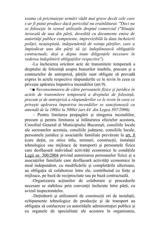 seama că pricinuieşte urmări vădit mai grave decât cele care
s-ar fi putut produce dacă pericolul nu eraînlăturat. "Deci nu
se foloseşte în sensul utilizatîn dreptul comercial ("Situaţie
invocată de una din părţi, dovedită cu documente emise de
autorităţi publice competente, imprevizibilă la data încheierii
poliţei, neaşteptată, independentă de voinţa părţilor, care a
împiedicat una din părţi să îşi îndeplinească obligaţiile
contractuale, deşi a depus toate diligenţele necesare în
vederea îndeplinirii obligaţiilor respective").
-La încheierea oricăror acte de transmitere temporară a
dreptului de folosinţă asupra bunurilor imobile, precum şi a
contractelor de antrepriză, părţile sunt obligate să prevadă
expres în actele respective răspunderile ce le revin în ceea ce
priveşte apărarea împotriva incendiilor (art.9).
<■ Neconsemnarea de către persoanele fizice şi juridice în
actele de transmitere temporară a dreptului de folosinţă,
precum şi de antrepriză a răspunderilor ce le revin în ceea ce
priveşte apărarea împotriva incendiilor se sancţionează cu
amendă de la 100lei la 500lei (art.44. din Legea 307/2006).
- Pentru limitarea propagării şi stingerea incendiilor,
precum şi pentru limitarea şi înlăturarea efectelor acestora,
Consiliul General al Municipiului Bucureşti, consiliile locale
ale sectoarelor acestuia, consiliile judeţene, consiliile locale,
persoanele juridice şi asociaţiile familiale prevăzute la art. 8
(care deţin, cu orice titlu, terenuri, construcţii, instalaţii
tehnologice sau mijloace de transport) şi persoanele fizice
care desfăşoară individual activităţi economice în condiţiile
Legii nr. 300/2004 privind autorizarea persoanelor fizice şi a
asociaţiilor familiale care desfăşoară activităţi economice în
mod independent, cu modificările şi completările ulterioare,
au obligaţia să colaboreze între ele, contribuind cu forţe şi
mijloace, pe bază de reciprocitate sau pe bază contractuală.
-Organizarea acţiunilor de colaborare şi procedurile
necesare se stabilesc prin convenţii încheiate între părţi, cu
avizul inspectoratelor.
- Deţinătorii şi utilizatorii de construcţii ori de instalaţii,
echipamente tehnologice de producţie şi de transport au
obligaţia să conlucreze cu autorităţile administraţiei publice şi
cu organele de specialitate ale acestora în organizarea,
 