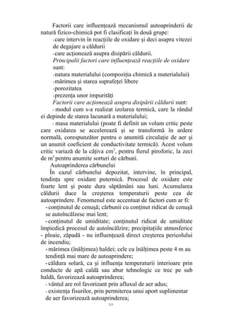 Factorii care influenţează mecanismul autoaprinderii de
natură fizico-chimică pot fi clasificaţi în două grupe:
-care intervin în reacţiile de oxidare şi deci asupra vitezei
de degajare a căldurii
-care acţionează asupra disipării căldurii.
Principalii factori care influenţează reacţiile de oxidare
sunt:
-natura materialului (compoziţia chimică a materialului)
-mărimea şi starea suprafeţei libere
-porozitatea
-prezenţa unor impurităţi
Factorii care acţionează asupra disipării căldurii sunt:
- modul cum s-a realizat izolarea termică, care la rândul
ei depinde de starea lacunară a materialului;
- masa materialului (poate fi definit un volum critic peste
care oxidarea se accelerează şi se transformă în ardere
normală, corespunzător pentru o anumită circulaţie de aer şi
un anumit coeficient de conductivitate termică). Acest volum
critic variază de la câţiva cm3
, pentru fierul piroforic, la zeci
de m3
pentru anumite sorturi de cărbuni.
Autoaprinderea cărbunelui
În cazul cărbunelui depozitat, intervine, în principal,
tendinţa spre oxidare puternică. Procesul de oxidare este
foarte lent şi poate dura săptămâni sau luni. Acumularea
căldurii duce la creşterea temperaturii peste cea de
autoaprindere. Fenomenul este accentuat de factori cum ar fi:
-conţinutul de cenuşă; cărbunii cu conţinut ridicat de cenuşă
se autoîncălzesc mai lent;
-conţinutul de umiditate; conţinutul ridicat de umiditate
împiedică procesul de autoîncălzire; precipitaţiile atmosferice
- ploaie, zăpadă - nu influenţează direct creşterea pericolului
de incendiu;
-mărimea (înălţimea) haldei; cele cu înălţimea peste 4 m au
tendinţă mai mare de autoaprindere;
-căldura solară, ca şi influenţa temperaturii interioare prin
conducte de apă caldă sau abur tehnologic ce trec pe sub
haldă, favorizează autoaprinderea;
- vântul are rol favorizant prin afluxul de aer adus;
- existenţa fisurilor, prin permiterea unui aport suplimentar
de aer favorizează autoaprinderea;
215
 