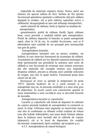 -impurităţi de materiale organice (lemn, frunze, paie) sau
chimice (în special sulfura de fier). Sulfura de fier (pirita)
favorizează aprinderea spontană a cărbunelui atât prin căldura
degajată la oxidare, cât şi prin mărirea suprafeţei active a
cărbunelui, dezagregându-se uţor sub influenţa intemperiilor;
-unele sorturile de cărbune: huila şi lignitul au tendinţe de
autoaprindere;
-granulometria: praful de cărbune (huilă, lignit, cărbune
brun, cocs) prezintă o tendinţă mărită spre autoaprindere.
Praful de cărbune depozitat în buncăre se poate autoaprinde
rapid, chiar în 24 de ore, în condiţii favorizante, cum ar fi
pătrunderea unor cantităţi de aer proaspăt prin neetanşeităţi
sau guri de golire.
Autoaprinderea lemnului
Autoaprinderea lemnului este un proces complex, rar
întâlnit, în care intervine fenomenul de acumulare de căldură.
Acumularea de căldură are loc datorită expunerii prelungite în
timp (permanentă sau periodică) la acţiunea unei surse de
căldură şi este favorizată de existenţa unor straturi exterioare
din alte materiale (de exemplu mortar) care împiedică
disiparea căldurii, precum şi absenţa unor cantităţi suficiente
de oxigen, mai ales în spaţii închise. Fenomenul poate dura
uneori ani de zile.
Rumeguşul de lemn se aprinde la temperaturi de peste
192°C datorită încălzirii de la o sursă termică şi se
autoaprinde mai rar, în prezenţa umidităţii şi a unui strat gros
de depozitare. În aceste cazuri este caracteristic apariţia în
masa materialului a unor cavităţi,în care se dezvoltă focarele
de incendiu.
Autoaprinderea lacurilor şi vopselurilor
Lacurile şi vopselurile sub formă de depuneri în cabinele
de vopsire prezintă tendinţă de autoaprindere la contactul cu
aerul, în timp. Utilizarea unor pigmenţi cu reactivitate mare,
mai ales în combinaţie cu diluanti având conţinut de toluen
(sau alte lichide inflamabile), mai mare decât limitele admise
duce la iniţierea unor incendii atât în cabinele de vopsire
(depuneri), cât şi la locul de depozitare (în condiţii
favorizante: temperatură, lipsă ventilaţie, tip recipient ş.a.).
4.5.3. Autoaprinderea de natură biologică
216
 