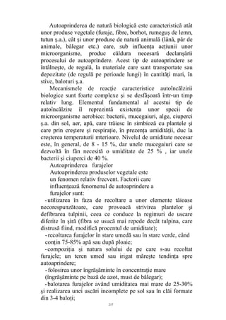 Autoaprinderea de natură biologică este caracteristică atât
unor produse vegetale (furaje, fibre, borhot, rumeguş de lemn,
tutun ş.a.), cât şi unor produse de natură animală (lână, păr de
animale, bălegar etc.) care, sub influenţa acţiunii unor
microorganisme, produc căldura necesară declanşării
procesului de autoaprindere. Acest tip de autoaprindere se
întâlneşte, de regulă, la materiale care sunt transportate sau
depozitate (de regulă pe perioade lungi) în cantităţi mari, în
stive, baloturi ş.a.
Mecanismele de reacţie caracteristice autoîncălzirii
biologice sunt foarte complexe şi se desfăşoară într-un timp
relativ lung. Elementul fundamental al acestui tip de
autoîncălzire îl reprezintă existenţa unor specii de
microorganisme aerobice: bacterii, mucegaiuri, alge, ciuperci
ş.a. din sol, aer, apă, care trăiesc în simbioză cu plantele şi
care prin creştere şi respiraţie, în prezenţa umidităţii, duc la
creşterea temperaturii mterioare. Nivelul de umiditate necesar
este, în general, de 8 - 15 %, dar unele mucegaiuri care se
dezvoltă în fân necesită o umiditate de 25 % , iar unele
bacterii şi ciuperci de 40 %.
Autoaprinderea furajelor
Autoaprinderea produselor vegetale este
un fenomen relativ frecvent. Factorii care
influenţează fenomenul de autoaprindere a
furajelor sunt:
-utilizarea în faza de recoltare a unor elemente tăioase
necorespunzătoare, care provoacă strivirea plantelor şi
defibrarea tulpinii, ceea ce conduce la regimuri de uscare
diferite în şiră (fibra se usucă mai repede decât tulpina, care
distrusă fiind, modifică procentul de umiditate);
-recoltarea furajelor în stare umedă sau în stare verde, când
conţin 75-85% apă sau după ploaie;
-compoziţia şi natura solului de pe care s-au recoltat
furajele; un teren umed sau irigat măreşte tendinţa spre
autoaprindere;
-folosirea unor îngrăşăminte în concentraţie mare
(îngrăşăminte pe bază de azot, must de bălegar);
-balotarea furajelor având umiditatea mai mare de 25-30%
şi realizarea unei uscări incomplete pe sol sau în clăi formate
din 3-4 baloţi;
217
 