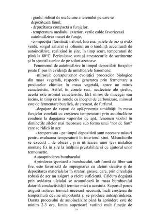 - gradul ridicat de uscăciune a terenului pe care se
depozitează fânul;
- depozitarea compactă a furajelor;
- temperatura mediului exterior, verile calde favorizează
autoîncălzirea masei de furaje,
-compoziţia floristică; trifoiul, lucrena, paiele de orz şi ovăz
verde, sorgul zaharat şi loliumul au o tendinţă accentuată de
autoîncălzire, realizând în şire, în timp scurt, temperaturi de
până la 80°C. Periculoase sunt şi amestecurile de sortimente
şi în special a celor de pe soluri azotoase.
Fenomenul de autoîncălzire în timpul depozitării furajelor
poate fi pus în evidenţă de următoarele fenomene:
-mirosul: corespunzător evoluţiei proceselor biologice
din masa vegetală, respectiv generarea prin fermentare a
produselor chimice în masa vegetală, apare un miros
caracteristic. Astfel, în zonele reci, neafectate ale şirelor,
acesta este aromat caracteristic, fără miros de mucegai sau
încins, în timp ce în zonele cu început de carbonizare, mirosul
este de fermentare butelică, de creozot, de furfurol.
-degajare de vapori de apă-prezenţa umidităţii în masa
furajelor corelată cu creşterea temperaturii prin autoîncălzire
conduce la dagajarea vaporilor de apă, fenomen vizibil în
dimineţile zilelor mai răcoroase sub forma unui "nor de fum"
care se ridică în aer.
- temperatura - pe timpul depozitării sunt necesare măsuri
pentru evaluarea temperaturii în interiorul şirei. Măsurătorile
se execută , de obicei , prin utilizarea unor ţevi metalice
montate fix în şire la înălţimi prestabilite şi cu ajutorul unor
termometre.
Autoaprinderea bumbacului
Aprinderea spontană a bumbacului, sub formă de fibre sau
fire, este favorizată de impregnarea cu uleiuri sicative şi de
depozitarea materialelor în straturi groase, care, prin circulaţia
redusă de aer nu asigură o răcire suficientă. Căldura degajată
prin oxidarea uleiului se acumulează în masa bumbacului
datorită conductivităţii termice mici a acestuia. Suportul poros
asigură izolarea termică necesară necesară, încât creşterea de
temperatură devine importantă şi se produce autoaprinderea.
Durata procesului de autoîncălzire până la aprindere este de
minim 2-3 ore, limita superioară variind mult funcţie de
218
 