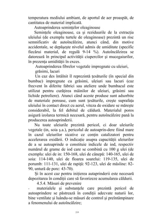 temperatura mediului ambiant, de aportul de aer proaspăt, de
cantitatea de material implicată.
Autoaprinderea seminţelor oleaginoase
Seminţele oleaginoase, ca şi reziduurile de la extracţia
uleiului (de exemplu turtele de oleaginoase) prezintă un risc
semnificativ de autoîncălzire, atunci când, din motive
accidentale, se depăşeşte nivelul admis de umiditate (specific
fiecărui material, de regulă 9-14 %). Autoîncălzirea se
datorează în principal activităţii ciupercilor şi mucegaiurilor,
în prezenţa umidităţii în exces.
Autoaprinderea fibrelor vegetale impregnate cu uleiuri,
grăsimi, lacuri
Un caz des întâlnit îl reprezintă ţesăturile (în special din
bumbac) impregnate cu grăsimi, uleiuri sau lacuri (caz
frecvent în diferite fabrici sau ateliere unde bumbacul este
utilizat pentru curăţirea mâinilor de uleiuri, grăsimi sau
lichide petroliere). Atunci când aceste produse sunt adsorbite
de materiale poroase, cum sunt ţesăturile, creşte suprafaţa
uleiului în contact direct cu aerul, viteza de oxidare se măreşte
considerabil, la fel debitul de căldură. Materialul poros
asigură izolarea termică necesară, pentru autoîncălzire pană la
producerea autoaprinderii.
Nu toate uleiurile prezintă pericol, ci doar uleiurile
vegetale (in, soia ş.a.), pericolul de autoaprin-dere fiind mare
în cazul uleiurilor sicative ce conţin catalizatori pentru
accelerarea oxidării. O indicaţie asupra capacităţii uleiurilor
de a se autoaprinde o constituie indicele de iod, respectiv
numărul de grame de iod care se combină cu 100 g ulei (de
exemplu: ulei de in: 150-168, ulei de cânepă: 140-165, ulei de
soia: 114-140, ulei de floarea soarelui: 119-135, ulei de
porumb: 111-131, ulei de rapiţă: 92-123, ulei de măsline: 82-
90, untură de porc: 43-70).
Şi în acest caz pentru iniţierea autaprinderii este necesară
depozitarea în condiţii care să favorizeze acumularea căldurii.
4.5.4. Măsuri de prevenire
- materialele şi substanţele care prezintă pericol de
autoaprindere se păstrează în condiţii adecvate naturii lor,
bine ventilate şi luându-se măsuri de control şi preîntâmpinare
a fenomenului de autoîncălzire;
219
 