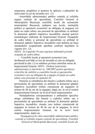 asigurarea, pregătirea şi punerea în aplicare a planurilor de
intervenţie în caz de incendiu (art. 11).
- Autorităţile administraţiei publice centrale şi celelalte
organe centrale de specialitate, Consiliul General al
Municipiului Bucureşti, consiliile locale ale sectoarelor
municipiului Bucureşti, judeţene sau locale, instituţiile
publice şi operatorii economici au obligaţia să angajeze cel
puţin un cadru tehnic sau personal de specialitate cu atribuţii
în domeniul apărării împotriva incendiilor, atestaţi potrivit
metodologiei elaborate de Inspectoratul General. Ocupaţiile
de cadru tehnic şi personal de specialitate cu atribuţii în
domeniul apărării împotriva incendiilor sunt definite pe baza
standardelor ocupaţionale aprobate conform legislaţiei în
vigoare (art. 12).
NOTA : În Capitolul 10 sunt cuprinse îndrumări privind
ocupaţia de cadru tehnic.
- Consiliile locale şi operatorii economici care
desfăşoară activităţi cu risc de incendiu şi care au obligaţia
prevăzută la alin. (1) se stabilesc pe baza criteriilor emise de
Inspectoratul General. NOTA : Ordinul ministrului
administraţiei şi internelor nr. 106/2007 pentru aprobarea
criteriilor de stabilire a consiliilor locale şi operatorilor
economici care au obligaţia de a angaja cel puţin un cadru
tehnic este prezentat în capitolul 10.
- Numirea şi schimbarea din funcţie a cadrului tehnic sau a
personalului de specialitate cu atribuţii în domeniul apărării
împotriva incendiilor trebuie comunicate de angajator în
termen de 48 de ore de la angajare, după caz, la nivel central
Inspectoratului General, iar la nivel local inspectoratelor.
- Neîndeplinirea corespunzătoare a atribuţiilor specifice
atrage schimbarea din funcţie a cadrului tehnic sau a
personalului de specialitate cu atribuţii în domeniul apărării
împotriva incendiilor, situaţie care trebuie comunicată de
angajator în termen de 48 de ore de la angajare, la nivel
central Inspectoratului General, iar la nivel local
inspectoratelor, după caz.
Neangajarea de către autorităţile administraţiei publice
centrale şi celelalte organe centrale de specialitate, Consiliul
General al Municipiului Bucureşti, consiliile locale ale
 