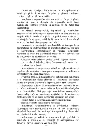 - prevenirea apariţiei fenomenului de autoaprindere se
urmăreşte şi la depozitarea furajelor şi plantelor tehnice,
conform reglementărilor specifice;
- amplasarea depozitelor de combustibili, furaje şi plante
tehnice se face la distanţe de siguranţă, astfel încât
eventualele incendii produse la acestea să nu pericliteze
vecinătăţile;
- pe timpul transportului, depozitării şi manipulării
produselor sau substanţelor combustibile se ţine seama de
proprietăţile fizico-chimice şi de compatibilitatea acestora cu
substanţele de stingere, astfel încât la contactul dintre ele să
nu se producă ori să se propage incendiul;
- produsele şi substanţele combustibile se transportă, se
manipulează şi se depozitează în ambalaje adecvate, realizate
şi inscripţionate corespunzător, în vederea identificării
riscurilor de incendiu şi stabilirii procedeelor şi substanţelor
de stingere ori de neutralizare adecvate;
- dispunerea materialelor periculoase în depozit se face
potrivit planului de depozitare. Se recomandă luarea şi a
următoarelor măsuri :
- cunoaşterea şi respectarea strictă a reglementărilor şi
regulilor de depozitare, transport, manipulare şi utilizare a
substanţelor cu acţiune reciprocă;
-evidenţa precisă a materialelor şi substanţelor depozitate
şi a proprietăţilor fizico-chimice ale acestora; notificarea
cantităţilor periculoase conform prevederilor HG 804/2007;
-depozitarea acizilor în încăperi separate, rezistente la foc,
cu rafturi antiseismice pentru evitarea deteriorării ambalajelor
şi a deversărilor, fără prezenţa materialelor combustibile
(lemn, talaş etc), cu ventilarea spaţiului de depozitare, cu
protejarea faţă de acţiunea razelor (în special în aer liber);
-transmiterea şi depozitarea acizilor cu o puternică
acţiune oxidantă în recipiente metalice;
-ambalarea corespunzătoare a produselor chimice;
substanţele care reacţionează chimic nu vor fi ambalate
niciodată împreună, iar în timpul transportului şi depozitării
nu trebuie să intre în contact;
- măsurarea periodică a temperaturii şi gradului de
umiditate a produselor cu tendinţă de autoaprindere din
depozite (cărbuni, produse vegetale etc);
220
 