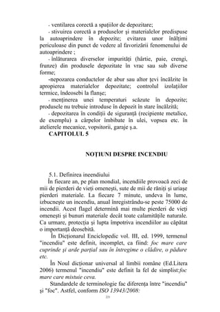 - ventilarea corectă a spaţiilor de depozitare;
- stivuirea corectă a produselor şi materialelor predispuse
la autoaprindere în depozite; evitarea unor înălţimi
periculoase din punct de vedere al favorizării fenomenului de
autoaprindere ;
- înlăturarea diverselor impurităţi (hârtie, paie, crengi,
frunze) din produsele depozitate în vrac sau sub diverse
forme;
-nepozarea conductelor de abur sau altor ţevi încălzite în
apropierea materialelor depozitate; controlul izolaţiilor
termice, îndeosebi la flanşe;
- menţinerea unei temperaturi scăzute în depozite;
produsele nu trebuie introduse în depozit în stare încălzită;
- depozitarea în condiţii de siguranţă (recipiente metalice,
de exemplu) a cârpelor îmbibate în ulei, vopsea etc. în
atelierele mecanice, vopsitorii, garaje ş.a.
CAPITOLUL 5
NOŢIUNI DESPRE INCENDIU
5.1. Definirea ineendiului
În fiecare an, pe plan mondial, incendiile provoacă zeci de
mii de pierderi de vieţi omeneşti, sute de mii de răniţi şi uriaşe
pierderi materiale. La fiecare 7 minute, undeva în lume,
izbucneşte un incendiu, anual înregistrându-se peste 75000 de
incendii. Acest flagel determină mai multe pierderi de vieţi
omeneşti şi bunuri materiale decât toate calamităţile naturale.
Ca urmare, protecţia şi lupta împotriva incendiilor au căpătat
o importanţă deosebită.
În Dicţionarul Enciclopedic vol. III, ed. 1999, termenul
"incendiu" este definit, incomplet, ca fiind: foc mare care
cuprinde şi arde parţial sau în întregime o clădire, o pădure
etc.
În Noul dicţionar universal al limbii române (Ed.Litera
2006) termenul "incendiu" este definit la fel de simplist:foc
mare care mistuie ceva.
Standardele de terminologie fac diferenţa între "incendiu"
şi "foc". Astfel, conform ISO 13943/2008:
221
 