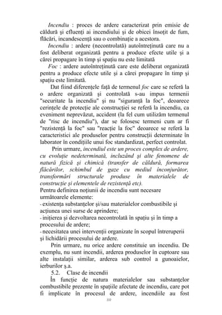 Incendiu : proces de ardere caracterizat prin emisie de
căldură şi efluenţi ai incendiului şi de obicei însoţit de fum,
flăcări, incandescenţă sau o combinaţie a acestora.
Incendiu : ardere (necontrolată) autoîntreţinută care nu a
fost deliberat organizată pentru a produce efecte utile şi a
cărei propagare în timp şi spaţiu nu este limitată
Foc : ardere autoîntreţinută care este deliberat organizată
pentru a produce efecte utile şi a cărei propagare în timp şi
spaţiu este limitată.
Dat fiind diferenţele faţă de termenul foc care se referă la
o ardere organizată şi controlată s-au impus termenii
"securitate la incendiu" şi nu "siguranţă la foc", deoarece
cerinţele de protecţie ale construcţiei se referă la incendiu, ca
eveniment neprevăzut, accident (la fel cum utilizăm termenul
de "risc de incendiu"), dar se folosesc termeni cum ar fi
"rezistenţă la foc" sau "reacţie la foc" deoarece se referă la
caracteristici ale produselor pentru construcţii determinate în
laborator în condiţiile unui foc standardizat, perfect controlat.
Prin urmare, incendiul este un proces complex de ardere,
cu evoluţie nedeterminată, incluzând şi alte fenomene de
natură fizică şi chimică (transfer de căldură, formarea
flăcărilor, schimbul de gaze cu mediul înconjurător,
transformări structurale produse în materialele de
construcţie şi elementele de rezistenţă etc).
Pentru definirea noţiunii de incendiu sunt necesare
următoarele elemente:
- existenţa substanţelor şi/sau materialelor combustibile şi
acţiunea unei surse de aprindere;
- iniţierea şi dezvoltarea necontrolată în spaţiu şi în timp a
procesului de ardere;
- necesitatea unei intervenţii organizate în scopul întreruperii
şi lichidării procesului de ardere.
Prin urmare, nu orice ardere constituie un incendiu. De
exemplu, nu sunt incendii, arderea produselor în cuptoare sau
alte instalaţii similar, arderea sub control a gunoaielor,
ierburilor ş.a.
5.2. Clase de incendii
În funcţie de natura materialelor sau substanţelor
combustibile prezente în spaţiile afectate de incendiu, care pot
fi implicate în procesul de ardere, incendiile au fost
222
 
