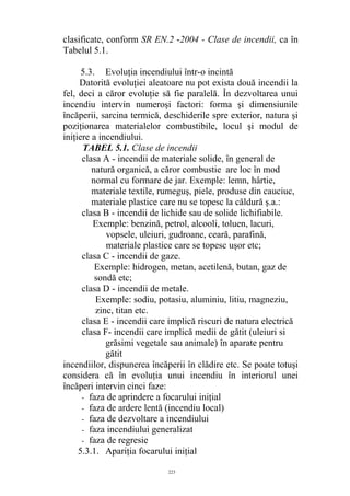clasificate, conform SR EN.2 -2004 - Clase de incendii, ca în
Tabelul 5.1.
5.3. Evoluţia incendiului într-o incintă
Datorită evoluţiei aleatoare nu pot exista două incendii la
fel, deci a căror evoluţie să fie paralelă. În dezvoltarea unui
incendiu intervin numeroşi factori: forma şi dimensiunile
încăperii, sarcina termică, deschiderile spre exterior, natura şi
poziţionarea materialelor combustibile, locul şi modul de
iniţiere a incendiului.
TABEL 5.1. Clase de incendii
clasa A - incendii de materiale solide, în general de
natură organică, a căror combustie are loc în mod
normal cu formare de jar. Exemple: lemn, hârtie,
materiale textile, rumeguş, piele, produse din cauciuc,
materiale plastice care nu se topesc la căldură ş.a.:
clasa B - incendii de lichide sau de solide lichifiabile.
Exemple: benzină, petrol, alcooli, toluen, lacuri,
vopsele, uleiuri, gudroane, ceară, parafină,
materiale plastice care se topesc uşor etc;
clasa C - incendii de gaze.
Exemple: hidrogen, metan, acetilenă, butan, gaz de
sondă etc;
clasa D - incendii de metale.
Exemple: sodiu, potasiu, aluminiu, litiu, magneziu,
zinc, titan etc.
clasa E - incendii care implică riscuri de natura electrică
clasa F- incendii care implică medii de gătit (uleiuri si
grăsimi vegetale sau animale) în aparate pentru
gătit
incendiilor, dispunerea încăperii în clădire etc. Se poate totuşi
considera că în evoluţia unui incendiu în interiorul unei
încăperi intervin cinci faze:
- faza de aprindere a focarului iniţial
- faza de ardere lentă (incendiu local)
- faza de dezvoltare a incendiului
- faza incendiului generalizat
- faza de regresie
5.3.1. Apariţia focarului iniţial
223
 