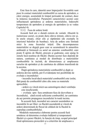 Este faza în care, datorită unor împrejurări favorabile sunt
puse în contact materialul combustibil cu sursa de aprindere, a
cărei energie, acumulată în timpul perioadei de contact, duce
la iniţierea incendiului. Parametrii caracteristici acestei care
influenţează aprinderea şi arderea materialelor, îndeosebi
temperatura de aprindere şi energia de aprindere (a se vedea
Capitolul 4).
5.3.2. Faza de ardere lentă
Această fază are o durată extrem de variată. Absentă în
numeroase cazuri, ea poate dura câteva minute, câteva ore şi,
în unele situaţii, chiar zile şi săptămâni (de exemplu în
interiorul balotilor de bumbac). Aria de ardere este limitată
strict la zona focarului iniţial. Din descompunerea
materialelor se degajă gaze care se acumulează în atmosfera
ambiantă şi formează cu aerul un amestec combustibil, care
poate fi aprins de flăcări, precum şi gudroane, care ajung în
zonele încă neatinse de flăcări. Durata acestei faze depinde de
natura, cantitatea şi modul de distribuţie a materialelor
combustibile în incintă, de dimensiunea şi amplasarea
surselor de aprindere şi de cantitatea de căldura transferată de
la acestea.
După aprinderea materialului combustibil şi după ce
arderea devine stabilă, pot fi evidenţiate trei posibilităţi de
evoluţie a incendiului:
- incendiu local-dacă materialul combustibil este izolat,
fără punţi de combustibil către alte zone cu materiale
aprinzibile;
- ardere cu viteză mică sau autostingere-dacă ventilaţia
este insuficientă;
- evoluţia spre faza următoare-faza de dezvoltare a
incendiului, când există suficiente combustibil, iar cantitatea
de aer permite propagarea incendiului în toată incinta.
În această fază, incendiul are caracter asemănător cu
incendiile în aer liber: cu flacără ascendentă şi viteză de
ardere determinată de fluxul de căldură de la flacără la
suprafaţa combustibilului.
Modelele matematice elaborate pentru această fază
urmăresc să determine evoluţia înălţimii şi temperaturii
flăcării şi a penei flăcării, în funcţie de timp, scopul principal
fiind optimizarea proiectării şi a criteriilor de amplasare a
224
 
