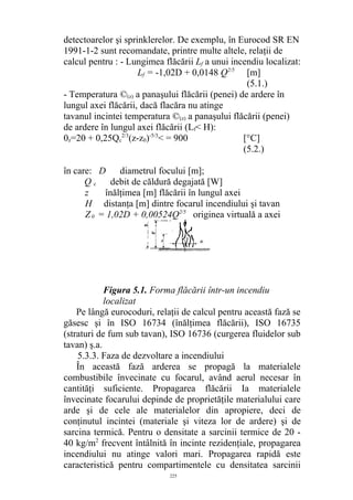 detectoarelor şi sprinklerelor. De exemplu, în Eurocod SR EN
1991-1-2 sunt recomandate, printre multe altele, relaţii de
calcul pentru : - Lungimea flăcării Lf a unui incendiu localizat:
Lf = -1,02D + 0,0148 Q2/5
[m]
(5.1.)
- Temperatura ©(z) a panaşului flăcării (penei) de ardere în
lungul axei flăcării, dacă flacăra nu atinge
tavanul incintei temperatura ©(z) a panaşului flăcării (penei)
de ardere în lungul axei flăcării (Lf< H):
0z=20 + 0,25Qc
2/3
(z-z0)-5/3
< = 900 [°C]
(5.2.)
în care: D diametrul focului [m];
Q c debit de căldură degajată [W]
z înălţimea [m] flăcării în lungul axei
H distanţa [m] dintre focarul incendiului şi tavan
Z0 = 1,02D + 0,00524Q2/5
originea virtuală a axei
Figura 5.1. Forma flăcării într-un incendiu
localizat
Pe lângă eurocoduri, relaţii de calcul pentru această fază se
găsesc şi în ISO 16734 (înălţimea flăcării), ISO 16735
(straturi de fum sub tavan), ISO 16736 (curgerea fluidelor sub
tavan) ş.a.
5.3.3. Faza de dezvoltare a incendiului
În această fază arderea se propagă la materialele
combustibile învecinate cu focarul, având aerul necesar în
cantităţi suficiente. Propagarea flăcării Ia materialele
învecinate focarului depinde de proprietăţile materialului care
arde şi de cele ale materialelor din apropiere, deci de
conţinutul incintei (materiale şi viteza lor de ardere) şi de
sarcina termică. Pentru o densitate a sarcinii termice de 20 -
40 kg/m2
frecvent întâlnită în incinte rezidenţiale, propagarea
incendiului nu atinge valori mari. Propagarea rapidă este
caracteristică pentru compartimentele cu densitatea sarcinii
225
 