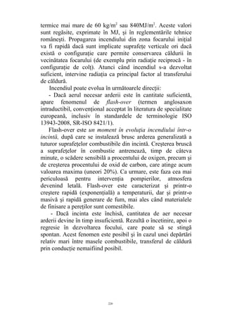 termice mai mare de 60 kg/m2
sau 840MJ/m2
. Aceste valori
sunt regăsite, exprimate în MJ, şi în reglementările tehnice
româneşti. Propagarea incendiului din zona focarului iniţial
va fi rapidă dacă sunt implicate suprafeţe verticale ori dacă
există o configuraţie care permite conservarea căldurii în
vecinătatea focarului (de exemplu prin radiaţie reciprocă - în
configuraţie de colţ). Atunci când incendiul s-a dezvoltat
suficient, intervine radiaţia ca principal factor al transferului
de căldură.
Incendiul poate evolua în următoarele direcţii:
- Dacă aerul necesar arderii este în cantitate suficientă,
apare fenomenul de flash-over (termen anglosaxon
intraductibil, convenţional acceptat în literatura de specialitate
europeană, inclusiv în standardele de terminologie ISO
13943-2008, SR-ISO 8421/1).
Flash-over este un moment în evoluţia incendiului într-o
incintă, după care se instalează brusc arderea generalizată a
tuturor suprafeţelor combustibile din incintă. Creşterea bruscă
a suprafeţelor în combustie antrenează, timp de câteva
minute, o scădere sensibilă a procentului de oxigen, precum şi
de creşterea procentului de oxid de carbon, care atinge acum
valoarea maxima (uneori 20%). Ca urmare, este faza cea mai
periculoasă pentru intervenţia pompierilor, atmosfera
devenind letală. Flash-over este caracterizat şi printr-o
creştere rapidă (exponenţială) a temperaturii, dar şi printr-o
masivă şi rapidă generare de fum, mai ales când materialele
de finisare a pereţilor sunt comestibile.
- Dacă incinta este închisă, cantitatea de aer necesar
arderii devine în timp insuficientă. Rezultă o încetinire, apoi o
regresie în dezvoltarea focului, care poate să se stingă
spontan. Acest fenomen este posibil şi în cazul unei depărtări
relativ mari între masele combustibile, transferul de căldură
prin conducţie nemaifiind posibil.
226
 