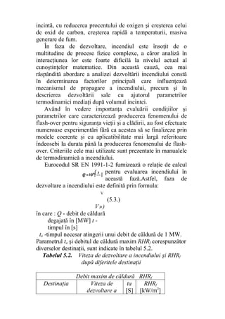 incintă, cu reducerea procentului de oxigen şi creşterea celui
de oxid de carbon, creşterea rapidă a temperaturii, masiva
generare de fum.
În faza de dezvoltare, incendiul este însoţit de o
multitudine de procese fizice complexe, a căror analiză în
interacţiunea lor este foarte dificilă la nivelul actual al
cunoştinţelor matematice. Din această cauză, cea mai
răspândită abordare a analizei dezvoltării incendiului constă
în determinarea factorilor principali care influenţează
mecanismul de propagare a incendiului, precum şi în
descrierea dezvoltării sale cu ajutorul parametrilor
termodinamici mediaţi după volumul incintei.
Având în vedere importanţa evaluării condiţiilor şi
parametrilor care caracterizează producerea fenomenului de
flash-over pentru siguranţa vieţii şi a clădirii, au fost efectuate
numeroase experimentări fără ca acestea să se finalizeze prin
modele coerente şi cu aplicatibilitate mai largă referitoare
îndeosebi Ia durata până la producerea fenomenului de flash-
over. Criteriile cele mai utilizate sunt prezentate în manualele
de termodinamică a incendiului.
Eurocodul SR EN 1991-1-2 furnizează o relaţie de calcul
pentru evaluarea incendiului în
această fază.Astfel, faza de
dezvoltare a incendiului este definită prin formula:
V
(5.3.)
V»)
în care : Q - debit de căldură
degajată în [MW] t -
timpul în [s]
ta -timpul necesar atingerii unui debit de căldură de 1 MW.
Parametrul ta şi debitul de căldură maxim RHRf corespunzător
diverselor destinaţii, sunt indicate în tabelul 5.2.
Tabelul 5.2. Viteza de dezvoltare a incendiului şi RHRf
după diferitele destinaţii
Debit maxim de căldură RHRf
Destinaţia Viteza de
dezvoltare a
ta
[S]
RHRf
[kW/m2
]
 