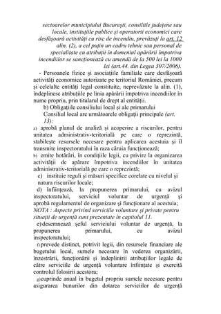 sectoarelor municipiului Bucureşti, consiliile judeţene sau
locale, instituţiile publice şi operatorii economici care
desfăşoară activităţi cu risc de incendiu, prevăzuţi la art. 12
alin. (2), a cel puţin un cadru tehnic sau personal de
specialitate cu atribuţii în domeniul apărării împotriva
incendiilor se sancţionează cu amendă de la 500 lei la 1000
lei (art.44. din Legea 307/2006).
- Persoanele fizice şi asociaţiile familiale care desfăşoară
activităţi economice autorizate pe teritoriul României, precum
şi celelalte entităţi legal constituite, neprevăzute la alin. (1),
îndeplinesc atribuţiile pe linia apărării împotriva incendiilor în
nume propriu, prin titularul de drept al entităţii.
b) Obligaţiile consiliului local şi ale primarului
Consiliul local are următoarele obligaţii principale (art.
13):
a) aprobă planul de analiză şi acoperire a riscurilor, pentru
unitatea administrativ-teritorială pe care o reprezintă,
stabileşte resursele necesare pentru aplicarea acestuia şi îl
transmite inspectoratului în raza căruia funcţionează;
b) emite hotărâri, în condiţiile legii, cu privire la organizarea
activităţii de apărare împotriva incendiilor în unitatea
administrativ-teritorială pe care o reprezintă;
c) instituie reguli şi măsuri specifice corelate cu nivelul şi
natura riscurilor locale;
d) înfiinţează, la propunerea primarului, cu avizul
inspectoratului, serviciul voluntar de urgenţă şi
aprobă regulamentul de organizare şi funcţionare al acestuia;
NOTA : Aspecte privind serviciile voluntare şi private pentru
situaţii de urgenţă sunt prezentate în capitolul 11.
e)desemnează şeful serviciului voluntar de urgenţă, la
propunerea primarului, cu avizul
inspectoratului;
f) prevede distinct, potrivit legii, din resursele financiare ale
bugetului local, sumele necesare în vederea organizării,
înzestrării, funcţionării şi îndeplinirii atribuţiilor legale de
către serviciile de urgenţă voluntare înfiinţate şi exercită
controlul folosirii acestora;
g)cuprinde anual în bugetul propriu sumele necesare pentru
asigurarea bunurilor din dotarea serviciilor de urgenţă
 