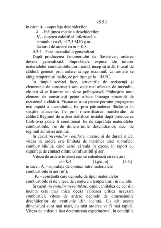(5.5.)
în care: Av - suprafaţa deschiderilor
h - înălţimea medie a deschiderilor
Hu - puterea calorifică inferioară a
lemnului cu Hu =17,5 MJ/kg m -
factorul de ardere cu m = 0,8
5.3.4. Faza incendiului generalizat
După producerea fenomenului de flash-over, arderea
devine generalizată. Suprafeţele expuse ale tuturor
materialelor combustibile din incintă încep să ardă. Fluxul de
căldură generat prin ardere atinge maximul, ca urmare se
ating temperaturi înalte, ce pot ajunge la 1100°C.
În timpul acestei faze, structurile de rezistenţă şi
elementele de construcţii sunt cele mai afectate de incendiu,
ele pot să se fisureze sau să se prăbuşească. Prăbuşirea unui
element de construcţii poate afecta întreaga structură de
rezistenţă a clădirii. Fisurarea unui perete permite propagarea
mai rapidă a incendiului, fie prin pătrunderea flăcărilor în
spaţiile adiacente, fie prin intensificarea transferului de
căldură.Regimul de ardere stabilizat instalat după producerea
flash-over poate fi condiţionat fie de suprafaţa materialelor
combustibile, fie de dimensiunile deschiderilor, deci de
regimul admisiei aerului.
În cazul incendiilor ventilate, intense şi de durată mică,
viteza de ardere este limitată de mărimea ariei suprafeţei
combustibilului, când aerul circulă în exces, în raport cu
suprafaţa de contact dintre combustibil şi aer.
Viteza de ardere în acest caz se calculează cu relaţia :
m=KA [kg/min] (5.6.)
în care : Ac - suprafaţa de contact între materialele
combustibile şi aer (m2
);
K1 - constantă care depinde de tipul materialelor
combustibile şi de viteza de creştere a temperaturii în incintă.
În cazul incendiilor neventilate, când cantitatea de aer din
incintă este mai mică decât valoarea critică necesară
combustiei, viteza de ardere depinde de dimensiunile
deschiderilor de ventilaţie din incintă. Cu cât aceste
dimensiuni sunt mai mari, cu atât arderea va fi mai rapidă.
Viteza de ardere a fost determinată experimental, în condiţiile
 