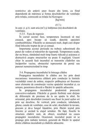 restrictive ale arderii unor focare din lemn, ca fiind
dependentă de mărimea şi forma deschiderilor de ventilaţie
prin relaţia, cunoscută ca relaţia lui Kawagoe:
[kg/min]
(5.7.)
în care Av şi hv sunt aria (m2
) şi înălţimea (m) deschiderii de
ventilaţie.
5.3.5. Faza de regresie
În cursul acestei faze, temperatura încetează să mai
crească, apoi începe să scadă, datorită epuizării
combustibilului. Flăcările se atenuează mult, după care dispar
fiind înlocuite treptat de jar şi cenuşă.
Importanţa acestei perioade nu trebuie subestimată din
punct de vedere al măsurilor de siguranţă. Temperatura scade,
dar nu brusc, rămânând mult timp foarte ridicată şi acţiunea ei
distructivă asupra structurilor nu poate fi neglijată. Uneori
chiar în această fază incendiul se transmite clădirilor sau
încăperilor vecine, obstacolul reprezentat de pereţi sau
panouri nemairezistând în timp.
5.4. Propagarea incendiului la întreaga clădire
Propagarea incendiului în clădire are loc prin două
mecanisme: transmiterea căldurii prin conducţie la limitele
vecinătăţii zonei de ardere, respectiv prăbuşirea ori fisurarea
unor elemente de construcţie vecine spaţiului incendiat şi, ca
urmare, penetrarea directă a flăcării în spaţiile adiacente.
În propagarea incendiului predomină procesele
convective-radiante. Flăcările şi gazele fierbinţi sunt dirijate
de diferenţele de presiune de la un spaţiu la altul, fie
orizontal, prin deschideri (rosturi) sau fisuri în jurul uşilor ori
prin uşi deschise, fie vertical, prin conducte, tubulatură,
ghene, canale de ventilaţie, case de scări, deschideri în tavane,
precum şi de-a lungul faţadelor, prin flăcări ieşind prin
ferestre şi urcând la etajul următor. De fapt, fisurile în
structura clădirii sunt, de obicei, rezultatul nu cauza
propagării incendiului. Ocazional, incendiul poate să se
propage prin radiaţie termică, generată de flăcări în spaţiul
dintre clădirea incendiată şi clădirile adiacente.
 