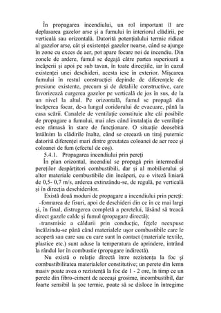 În propagarea incendiului, un rol important îl are
deplasarea gazelor arse şi a fumului în interiorul clădirii, pe
verticală sau orizontală. Datorită potenţialului termic ridicat
al gazelor arse, cât şi existenţei gazelor nearse, când se ajunge
în zone cu exces de aer, pot apare focare noi de incendiu. Din
zonele de ardere, fumul se degajă către partea superioară a
încăperii şi apoi pe sub tavan, în toate direcţiile, iar în cazul
existenţei unei deschideri, acesta iese în exterior. Mişcarea
fumului în restul construcţiei depinde de diferenţele de
presiune existente, precum şi de detaliile constructive, care
favorizează curgerea gazelor pe verticală de jos în sus, de la
un nivel la altul. Pe orizontală, fumul se propagă din
încăperea focar, de-a lungul coridorului de evacuare, până la
casa scării. Canalele de ventilaţie constituie alte căi posibile
de propagare a fumului, mai ales când instalaţia de ventilaţie
este rămasă în stare de funcţionare. O situaţie deosebită
întâlnim la clădirile înalte, când se creează un tiraj puternic
datorită diferenţei mari dintre greutatea coloanei de aer rece şi
coloanei de fum (efectul de coş).
5.4.1. Propagarea incendiului prin pereţi
În plan orizontal, incendiul se propagă prin intermediul
pereţilor despărţitori combustibili, dar şi al mobilierului şi
altor materiale combustibile din încăperi, cu o viteză liniară
de 0,5- 0,7 m/s, arderea extinzându-se, de regulă, pe verticală
şi în direcţia deschiderilor.
Există două moduri de propagare a incendiului prin pereţi:
- formarea de fisuri, apoi de deschideri din ce în ce mai largi
şi, în final, distrugerea completă a peretelui, lăsând să treacă
direct gazele calde şi fumul (propagare directă);
- transmisie a căldurii prin conducţie, feţele neexpuse
încălzindu-se până când materialele uşor combustibile care le
acoperă sau care sau cu care sunt în contact (materiale textile,
plastice etc.) sunt aduse la temperatura de aprindere, intrând
la rândul lor în combustie (propagare indirectă).
Nu există o relaţie directă între rezistenţa la foc şi
combustibilitatea materialelor constitutive; un perete din lemn
masiv poate avea o rezistenţă la foc de 1 - 2 ore, în timp ce un
perete din fibro-ciment de aceeaşi grosime, incombustibil, dar
foarte sensibil la şoc termic, poate să se disloce în întregime
 