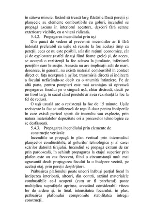 în câteva minute, lăsând să treacă larg flăcările.Dacă pereţii şi
planşeele au elemente combustibile cu goluri, incendiul se
propagă ascuns în interiorul acestora, deseori fără semne
exterioare vizibile, cu o viteză ridicată.
5.4.2. Propagarea incendiului prin uşi
Din punct de vedere al prevenirii incendiilor ar fi fără
îndoială preferabil ca uşile să reziste la foc acelaşi timp ca
pereţii, ceea ce nu este posibil, atât din raţiuni economice, cât
şi de exploatare (astfel de uşi fiind foarte grele) şi, de aceea,
se acceptă o rezistenţă la foc adesea la jumătate, inferioară
pereţilor care le susţin. Aceasta nu are implicaţii atât de mari,
deoarece, în general, nu există material combustibil în contact
direct cu faţa neexpusă a uşilor, transmisia directă şi indirectă
a focului nefăcându-se decât cu o anumită întârziere. Pe de
altă parte, pentru pompieri este mai avantajos să oprească
propagarea focului pe o singură uşă, chiar distrusă, decât pe
un front larg, în cazul când peretele ar avea rezistenţă la foc la
fel de redusă.
O uşă uzuală are o rezistenţă la foc de 15 minute. Uşile
rezistente la foc se utilizează de regulă doar pentru încăperile
în care există pericol sporit de incendiu sau explozie, prin
natura materialelor depozitate ori a proceselor tehnologice ce
se desfăşoară.
5.4.3. Propagarea incendiului prin elemente de
construcţie verticale
Incendiile se propagă în plan vertical prin intermediul
planşeelor combustibile, al golurilor tehnologice şi al casei
scărilor datorită tirajului. Incendiul se propagă extram de rar
prin pardoseală, în schimb propagarea la etajul superior prin
plafon este un caz frecvent, fiind o circumstanţă mult mai
agravantă decât propagarea focului la o încăpere vecină, pe
acelaşi etaj, prin pereţii despărţitori.
Prăbuşirea plafonului poate uneori înăbuşi parţial focul în
încăperea interioară, alteori, din contră, arzând materialele
combustibile ce-l acoperă (cum ar fi parchetul) poate
multiplica suprafeţele aprinse, crescând considerabil viteza
lor de ardere şi, în final, intensitatea focarului. în plus,
prăbuşirea plafonului compromite stabilitatea întregii
construcţii.
 