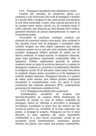 5.4.4. Propagarea incendiului prin tubulatură şi canale
Canalele (de ventilaţie, de climatizare, ghene ş.a.)
constituie o cale lesnicioasă, frecventă de propagare a fumului
şi a focului dintr-o încăpere în alta, când acestea sunt deschise
la cele două extremităţi. Uneori, chiar mirosul provenit de la
un incident minor (motor electric ars, de exemplu) poate fi
astfel vehiculat, apoi dispersat pe mari distanţe într-o clădire,
generând fenomene de panică disproporţionate în raport cu
evenimentul produs.
Traversările de canalizare, ventilaţie, conducte sau
elemente de construcţii metalice prin pereţi, chiar rezistenţi la
foc, prezintă riscuri mari de propagare a incendiului către
celelalte încăperi sau către etajele superioare prin arderea
conductei propriu-zise şi, mai ales, prin conducţia căldurii (de
exemplu, propagarea căldurii generată de sudură sau de
tăierea conductei, în lungul acesteia, în încăperile adiacente,
poate iniţia aprinderea materialelor combustibile aflate în
apropiere). Căldura suplimentară generată de arderea
conductei poate ea însăşi să accelereze procesul ce conduce la
distrugerea conductei şi a peretelui şi la pătrunderea flăcărilor
în încăperea vecină. Pe de altă parte, fumul poate intra direct
în conductă dinspre partea incendiată şi să fie împrăştiat în
celelalte încăperi adiacente. Propagarea fumului şi a gazelor
de ardere poate antrena, prin căldura gazelor, propagarea
incendiului în compartimentul vecin, risc sporit în cazul
conductelor din materiale polimerice (PVC, polipropilenă)
generatoare de importante cantităţi de fum.
5.4.5. Propagarea incendiului prin acoperişuri.
Termodinamica incendiilor de acoperiş este
specifică.Incendiile de acoperiş diferă fundamental de
incendiile de incintă, ca surse de iniţiere, modalităţi de
propagare, factori de influenţă ai dezvoltării şi propagării
etc.Iniţierea incendiului se poate face din interior sau din
exterior.în primul caz, incendiile de la etaje superioare sau
poduri, se propagă la acoperiş. Propagarea are loc în toate
direcţiile cu mare rapiditate din cauza materialelor
combustibile şi a unor factori favorizanţi: curenţi de aer
ascendenţi (cazul luminatoarelor), acumularea gazelor
fierbinţi sub plafon, care conţin încă produse combustibile,
 