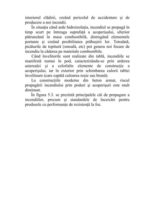 interiorul clădirii, creând pericolul de accidentare şi de
producere a noi incendii.
În situaţia când arde hidroizolaţia, incendiul se propagă în
timp scurt pe întreaga suprafaţă a acoperişului, ulterior
pătrunzând în masa combustibilă, distrugând elementele
portante şi creând posibilitatea prăbuşirii lor. Totodată,
picăturile de topitură (smoală, etc) pot genera noi focare de
incendiu la căderea pe materiale combustibile.
Când învelitorile sunt realizate din tablă, incendiile se
manifestă numai în pod, caracterizându-se prin arderea
asterealei şi a celorlalte elemente de construcţie a
acoperişului, iar în exterior prin schimbarea culorii tablei
învelitoare (care capătă culoarea roşie sau brună).
La construcţiile moderne din beton armat, riscul
propagării incendiului prin poduri şi acoperişuri este mult
diminuat.
În figura 5.3. se prezintă principalele căi de propagare a
incendiilor, precum şi standardele de încercări pentru
produsele cu performanţe de rezistenţă la foc.
 