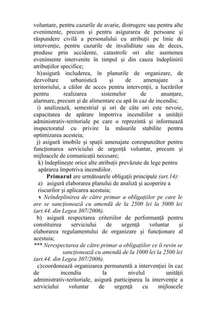 voluntare, pentru cazurile de avarie, distrugere sau pentru alte
evenimente, precum şi pentru asigurarea de persoane şi
răspundere civilă a personalului cu atribuţii pe linie de
intervenţie, pentru cazurile de invaliditate sau de deces,
produse prin accidente, catastrofe ori alte asemenea
evenimente intervenite în timpul şi din cauza îndeplinirii
atribuţiilor specifice;
h)asigură includerea, în planurile de organizare, de
dezvoltare urbanistică şi de amenajare a
teritoriului, a căilor de acces pentru intervenţii, a lucrărilor
pentru realizarea sistemelor de anunţare,
alarmare, precum şi de alimentare cu apă în caz de incendiu;
i) analizează, semestrial şi ori de câte ori este nevoie,
capacitatea de apărare împotriva incendiilor a unităţii
administrativ-teritoriale pe care o reprezintă şi informează
inspectoratul cu privire la măsurile stabilite pentru
optimizarea acesteia;
j) asigură imobile şi spaţii amenajate corespunzător pentru
funcţionarea serviciului de urgenţă voluntar, precum şi
mijloacele de comunicaţii necesare;
k) îndeplineşte orice alte atribuţii prevăzute de lege pentru
apărarea împotriva incendiilor.
Primarul are următoarele obligaţii principale (art.14):
a) asigură elaborarea planului de analiză şi acoperire a
riscurilor şi aplicarea acestuia;
v Neîndeplinirea de către primar a obligaţiilor pe care le
are se sancţionează cu amendă de la 2500 lei la 5000 lei
(art.44. din Legea 307/2006).
b) asigură respectarea criteriilor de performanţă pentru
constituirea serviciului de urgenţă voluntar şi
elaborarea regulamentului de organizare şi funcţionare al
acestuia;
*** Nerespectarea de către primar a obligaţiilor ce îi revin se
sancţionează cu amendă de la 1000 lei la 2500 lei
(art.44. din Legea 307/2006).
c)coordonează organizarea permanentă a intervenţiei în caz
de incendiu la nivelul unităţii
administrativ-teritoriale, asigură participarea la intervenţie a
serviciului voluntar de urgenţă cu mijloacele
 