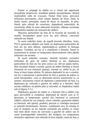 Fumul se propagă în clădiri cu o viteză net superioară
incendiului propriu-zis, inundând spaţiile înconjurătoare, făcând
inutilizabile căile de evacuare. Fumul fiind toxic, provoacă
asfixierea persoanelor, chiar situate departe de focar, fiind, în
multe cazuri, principala cauză de deces în incendiu. In plus,
fumul, prin efectul de coroziune, degradează materialele de
construcţie aflate în zona adiacentă focarului, slăbeşte rezistenţa
elementelor metalice de structură ale clădirii.
Mişcarea particulelor de fum de la focarele de incendiu în
mediul înconjurător poate avea loc prin difuzie, convecţie
naturală sau forţată.
În cazul arderilor lente, de regulă mocnite (bumbac, lemn,
PVC), generarea căldurii este lentă, iar deplasarea particulelor de
fum are loc prin difuzie, repartizându-se uniform în întreaga
încăpere. Totodată, are loc şi o stratificare a fumului, fumul se
acumulează în straturi cu temperaturi descrescătoare către părţile
inferioare ale incintei.
În cazul arderilor normale, datorită formării curenţilor
turbionari de gaze de ardere fierbinţi şi aer, deplasarea
particulelor de fum are loc prin convec ţie. într-un spaţiu închis,
fără circulaţie forţată a aerului, gazele de ardere fierbinţi şi fumul
formează un con răsturnat (panaş), orientat cu vârful în jos, în
focar şi baza înspre plafon. Pe măsura deplasării în sus a conului,
are loc o amestecare a particulelor de fum şi gazelor de ardere cu
aerul înconjurător, ceea ce determină răcirea amestecului şi, ca
urmare, micşorarea vitezei de deplasare a particulelor de fum. La
deplasarea pe verticală a gazelor de ardere şi a fumului, dacă
acestea întâlnesc un plafon plan şi orizontal, se răspândesc radial
sub el (figura 5.3.).
Deplasarea gazelor de ardere şi a fumului într-o clădire este
greu previzibilă şi complexă, depinzând de factori cum ar fi:
presiunea şi temperatura aerului din interiorul şi exteriorul
clădirii, efectul de coş (tirajul), viteza vântului, geometria clădirii
cu barierele sale (pereţi, perdele), precum şi ventilaţia mecanică
şi naturală (luminatoare, ferestre, ventilatoare etc). În situaţia în
care în încăpere au loc mişcări orizontale ale aerului cu viteze
mai mari decât viteza de convecţie a gazelor de ardere sau în
cazul neomogenităţii atmosferei din încăpere (cu temperatura
straturilor superioare mai ridicată) în faza iniţială, conul de fum şi
 