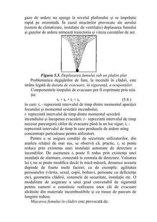 gaze de ardere nu ajunge la nivelul plafonului şi se împrăştie
rapid pe orizontală. În cazul mişcărilor provocate ale aerului
(sistem de climatizare, instalaţie de ventilaţie) deplasarea fumului
şi gazelor de ardere urmează traiectoria şi viteza curenţilor de aer.
Figura 5.5. Deplasarea fumului sub un plafon plat
Problematica degajărilor de fum, la incendii în clădiri, este
strâns legată de durata de evacuare, în siguranţă, a ocupanţilor.
Componentele timpului de evacuare pot fi exprimate prin reia
ţia:
ta + tb + tc < tn (5.8.)
în care: ta - reprezintă intervalul de timp dintre momentul apariţiei
focarului şi momentul sesizării incendiului;
t- reprezintă intervalul de timp dintre momentul sesizării
incendiului şi începerea evacuării; t- reprezintă intervalul de timp
necesar parcurgerii căilor de evacuare până la un loc sigur; tn -
reprezintă intervalul de timp în care produsele de ardere ating
concentraţii periculoase pentru utilizatori.
Pentru a se asigura condiţii de securitate utilizatorilor, din
analiza relaţiei de mai sus, se observă că, practic, ta se poate
reduce prin existenţa unei instalaţii automate de detectare a
incendiilor. De asemenea tb poate fi redus prin existenţa unei
instalaţii de alarmare, conectată la centrala de detectare. Valoarea
lui tc nu se poate modifica decât în mică măsură, deoarece aceasta
depinde de foarte mulţi factori, ca de exemplu: agilitatea
persoanelor (vârsta, sexul, copii, bolnavi, persoane cu deficienţe
etc), geometria clădirii, sistemele de securitate, instalaţie etc. O
modalitate de asigurare a unui grad convenabil de siguranţă
pentru oameni o constituie realizarea unor căi de evacuare
alcătuite din materiale incombustibile şi cu trasee de parcurs de
lungimi reduse.
Mişcarea fumului în clădiri este provocată de:
 