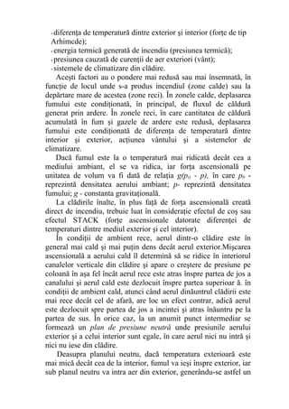 - diferenţa de temperatură dintre exterior şi interior (forţe de tip
Arhimcde);
- energia termică generată de incendiu (presiunea termică);
- presiunea cauzată de curenţii de aer exteriori (vânt);
- sistemele de climatizare din clădire.
Aceşti factori au o pondere mai redusă sau mai însemnată, în
funcţie de locul unde s-a produs incendiul (zone calde) sau la
depărtare mare de acestea (zone reci). În zonele calde, deplasarea
fumului este condiţionată, în principal, de fluxul de căldură
generat prin ardere. În zonele reci, în care cantitatea de căldură
acumulată în fum şi gazele de ardere este redusă, deplasarea
fumului este condiţionată de diferenţa de temperatură dintre
interior şi exterior, acţiunea vântului şi a sistemelor de
climatizare.
Dacă fumul este la o temperatură mai ridicată decât cea a
mediului ambiant, el se va ridica, iar forţa ascensională pe
unitatea de volum va fi dată de relaţia g(p() - p), în care p0 -
reprezintă densitatea aerului ambiant; p- reprezintă densitatea
fumului; g - constanta gravitaţională.
La clădirile înalte, în plus faţă de forţa ascensională creată
direct de incendiu, trebuie luat în consideraţie efectul de coş sau
efectul STACK (forţe ascensionale datorate diferenţei de
temperaturi dintre mediul exterior şi cel interior).
În condiţii de ambient rece, aerul dintr-o clădire este în
general mai cald şi mai puţin dens decât aerul exterior.Mişcarea
ascensională a aerului cald îl determină să se ridice în interiorul
canalelor verticale din clădire şi apare o creştere de presiune pe
coloană în aşa fel încât aerul rece este atras înspre partea de jos a
canalului şi aerul cald este dezlocuit înspre partea superioar ă. în
condiţii de ambient cald, atunci când aerul dinăuntrul clădirii este
mai rece decât cel de afară, are loc un efect contrar, adică aerul
este dezlocuit spre partea de jos a incintei şi atras înăuntru pe la
partea de sus. În orice caz, la un anumit punct intermediar se
formează un plan de presiune neutră unde presiunile aerului
exterior şi a celui interior sunt egale, în care aerul nici nu intră şi
nici nu iese din clădire.
Deasupra planului neutru, dacă temperatura exterioară este
mai mică decât cea de la interior, fumul va ieşi înspre exterior, iar
sub planul neutru va intra aer din exterior, generându-se astfel un
 
