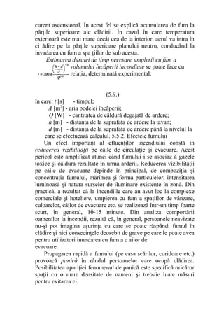 curent ascensional. În acest fel se explică acumularea de fum la
părţile superioare ale clădirii. În cazul în care temperatura
exterioară este mai mare decât cea de la interior, aerul va intra în
ci ădire pe la părţile superioare planului neutru, conducând la
invadarea cu fum a spa ţiilor de sub acesta.
Estimarea duratei de timp necesare umplerii cu fum a
volumului încăperii incendiate se poate face cu
relaţia, determinată experimental:
(5.9.)
în care: t [s] - timpul;
A [m2
] - aria podelei încăperii;
Q [W] - cantitatea de căldură degajată de ardere;
h [m] - distanţa de la suprafaţa de ardere la tavan;
d [m] - distanţa de la suprafaţa de ardere până la nivelul la
care se efectuează calculul. 5.5.2. Efectele fumului
Un efect important al efluenţilor incendiului constă în
reducerea vizibilităţii pe căile de circulaţie şi evacuare. Acest
pericol este amplificat atunci când fumului i se asociaz ă gazele
toxice şi căldura rezultate în urma arderii. Reducerea vizibilităţii
pe căile de evacuare depinde în principal, de compoziţia şi
concentraţia fumului, mărimea şi forma particulelor, intensitatea
luminoasă şi natura surselor de iluminare existente în zonă. Din
practică, a rezultat că la incendiile care au avut loc la complexe
comerciale şi hoteliere, umplerea cu fum a spaţiilor de vânzare,
culoarelor, căilor de evacuare etc. se realizează într-un timp foarte
scurt, în general, 10-15 minute. Din analiza comportării
oamenilor la incendii, rezultă că, în general, persoanele neavizate
nu-şi pot imagina uşurinţa cu care se poate răspândi fumul în
clădire şi nici consecinţele deosebit de grave pe care le poate avea
pentru utilizatori inundarea cu fum a c ailor de
evacuare.
Propagarea rapidă a fumului (pe casa scărilor, coridoare etc.)
provoacă panică în rândul persoanelor care ocupă clădirea.
Posibilitatea apariţiei fenomenul de panică este specifică oricăror
spaţii cu o mare densitate de oameni şi trebuie luate măsuri
pentru evitarea ei.
 