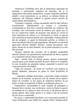 Reducerea vizibilităţii duce atât la diminuarea capacităţii de
orientare a persoanelor surprinse de incendiu, cât şi la
îngreunarea intervenţiei pompierilor. Aceasta împiedică părăsirea
rapidă a zonei periculoase şi, ca urmare, se măreşte durata de
staţionare sub influenţa căldurii şi gazelor toxice, şansele de
supravieţuire diminuându-se.
Lipsindu-i oxigenul, victima incendiului intră în stări euforice
(caracteristice subalimentării cu oxigen a creierului),
comportându-se însă într-o manieră iraţională sau ineficace (de
exemplu, sunt consemnate cazuri de oameni care zgârie uşa, în
loc sa-i manevreze clanţa; de persoane care pleacă cu veioza în
locul obiectelor de valoare ş.a.). Persoanele în vârstă, în special
cele suferinde de arterioscleroză sunt vulnerabile: resping ajutorul
dat de pompieri, se agaţă de balustrada scărilor, se reîntorc la
locul incendiului dacă nu sunt împiedicate. Drogurile sau alcoolul
agravează efectele inhalării fumului. Asupra persoanelor care
dorm, fumul are un efect hipnotic, ele îşi pierd cunoştiin ţa şi mor
fără să simtă.
Reacţia, datorită atât stresului, cât şi alterării comportării
datorită fumului este predominant caracterizată de frică şi panică
şi se manifestă sub trei forme majore:
- fuga - uneori, însă, în direcţii greşite, deseori neraţională;
aceasta poate avea urmări deosebit de grave chiar şi în condiţiile
în care incendiul are proporţii reduse, nepunând în pericol real
viaţa persoanelor din clădire;
- lupta sau acţiunea - de multe ori victimele sunt împinse la
gesturi disperate: aruncarea pe geam în cazul hotelurilor în
flăcări;
- ignorarea realităţii pericolului, o pasivitate totală (conform
datelor de la incendii, un procent mic de oameni devin apatici,
ilogici de exemplu, se pot apuca de ordonarea hârtiilor de pe
birou, în timp ce acoperişul în flăcări se prăbuşeşte peste ei).
Comportarea, recomandată în toate cazurile de propagare a
fumului într-o incintă, este următoarea: ştiind că fumul şi gazele
au tendinţa de a se aduna în strat sub tavan, se dă alarma, apoi se
merge aplecat, fără ezitări, pentru a se căuta o cale de evacuare
(în caz că nu e cunoscută).
De aceea, o importanţă deosebită o are instructajul periodic in
cazul utilizatorilor unei clădiri (ce asigură reflexe indispensabile
 