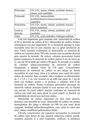 Poliuretan CO, CO2, metan, etilenă, acetilenă, benzen,
toluen, acid cianhidric
Poliamide CO, CO2, metan,etilenă,
acetilenă,benzen,toluen,amoniac,acid
cianhidric
Poliolefme CO, CO2, metan, etilenă, acetilenă, benzen,
toluen, propilenă
Lemn şi
derivaţi
CO, CO2, metan, etilenă, acetilenă, acid
cianhidric
Lână CO, CO2, acid cianhidric, hidrogen sulfurat
Cele mai importante gaze emanate sunt: monoxidul de carbon
(CO) şi dioxidul de carbon (CO2). Monoxidul de carbon rămâne
ameninţarea cea mai importantă. El se formează aproape la toate
incendiile (mai ales la cele mocnite sau cu aport insuficient de
aer). Unele statistici evidenţiază că intoxicaţiile cu monoxid de
carbon au constituit peste 50% din cauzele care au produs decesul
pers oanelor în incendii. De obicei, valoarea procentului limită
pentru expunerea la monoxid de carbon pentru 8 ore de lucru pe
zi, este de 50 de părţi per milion (50 ppm). În incendii cu condiţii
de ventilare reduse,concentraţia de monoxid de carbon
înregistrată a depăşit valori de 138 ppm. Concentraţiile
periculoase de monoxid de carbon se pot atinge pe durata
incendiilor în scurt timp, chiar şi la arderea unor cantit ăţi relativ
reduse de material. Spre exemplu, într-o încăpere cu dimensiunile
de 3 x 3,8 x 3 m, este necesar ca să ardă mai puţin de 1 kg de
lemn sau bumbac, pentru a se produce o cantitate letal ă de
monoxid de carbon. Pentru evaluarea pericolului prezentat de
materiale trebuie anticipat modul în care acestea ard, cu flacără
sau mocnit. În cazul arderii mocnite cantitatea de monoxid de
carbon este mult mai mare decât în cazul arderii cu flacără, iar
posibilităţile de observare mult mai reduse.
Monoxidul de carbon reprezintă cel mai mare pericol,
deoarece este deosebit de toxic. Monoxidul de carbon are pentru
hemoglobina din sânge o afinitate de 300 ori mai mare decât
oxigenul, formând carboxihemoglobina, care, chiar la valori mai
mici, induce modificări psihomotrice fatale.
Efectele caracteristice ale expunerii persoanelor la monoxid
de carbon sunt: dureri de cap, ameţeli, reducerea vederii, greaţă,
creşterea pulsului şi a ratei respiraţiei, confuzie, şi pierderea
 