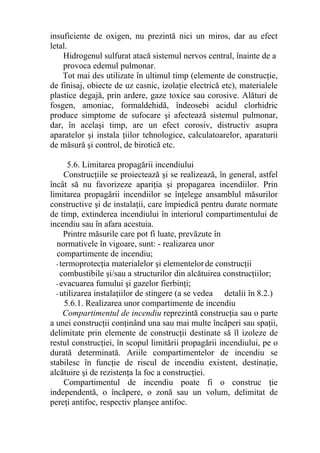 insuficiente de oxigen, nu prezintă nici un miros, dar au efect
letal.
Hidrogenul sulfurat atacă sistemul nervos central, înainte de a
provoca edemul pulmonar.
Tot mai des utilizate în ultimul timp (elemente de construcţie,
de finisaj, obiecte de uz casnic, izolaţie electrică etc), materialele
plastice degajă, prin ardere, gaze toxice sau corosive. Alături de
fosgen, amoniac, formaldehidă, îndeosebi acidul clorhidric
produce simptome de sufocare şi afectează sistemul pulmonar,
dar, în acelaşi timp, are un efect corosiv, distructiv asupra
aparatelor şi instala ţiilor tehnologice, calculatoarelor, aparaturii
de măsură şi control, de birotică etc.
5.6. Limitarea propagării incendiului
Construcţiile se proiectează şi se realizează, în general, astfel
încât să nu favorizeze apariţia şi propagarea incendiilor. Prin
limitarea propagării incendiilor se înţelege ansamblul măsurilor
constructive şi de instalaţii, care împiedică pentru durate normate
de timp, extinderea incendiului în interiorul compartimentului de
incendiu sau în afara acestuia.
Printre măsurile care pot fi luate, prevăzute în
normativele în vigoare, sunt: - realizarea unor
compartimente de incendiu;
- termoprotecţia materialelor şi elementelorde construcţii
combustibile şi/sau a structurilor din alcătuirea construcţiilor;
- evacuarea fumului şi gazelor fierbinţi;
- utilizarea instalaţiilor de stingere (a se vedea detalii în 8.2.)
5.6.1. Realizarea unor compartimente de incendiu
Compartimentul de incendiu reprezintă construcţia sau o parte
a unei construcţii conţinând una sau mai multe încăperi sau spaţii,
delimitate prin elemente de construcţii destinate să îl izoleze de
restul construcţiei, în scopul limitării propagării incendiului, pe o
durată determinată. Ariile compartimentelor de incendiu se
stabilesc în funcţie de riscul de incendiu existent, destinaţie,
alcătuire şi de rezistenţa la foc a construcţiei.
Compartimentul de incendiu poate fi o construc ţie
independentă, o încăpere, o zonă sau un volum, delimitat de
pereţi antifoc, respectiv planşee antifoc.
 