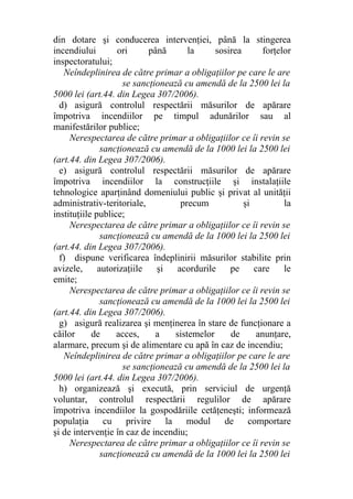 din dotare şi conducerea intervenţiei, până la stingerea
incendiului ori până la sosirea forţelor
inspectoratului;
Neîndeplinirea de către primar a obligaţiilor pe care le are
se sancţionează cu amendă de la 2500 lei la
5000 lei (art.44. din Legea 307/2006).
d) asigură controlul respectării măsurilor de apărare
împotriva incendiilor pe timpul adunărilor sau al
manifestărilor publice;
Nerespectarea de către primar a obligaţiilor ce îi revin se
sancţionează cu amendă de la 1000 lei la 2500 lei
(art.44. din Legea 307/2006).
e) asigură controlul respectării măsurilor de apărare
împotriva incendiilor la construcţiile şi instalaţiile
tehnologice aparţinând domeniului public şi privat al unităţii
administrativ-teritoriale, precum şi la
instituţiile publice;
Nerespectarea de către primar a obligaţiilor ce îi revin se
sancţionează cu amendă de la 1000 lei la 2500 lei
(art.44. din Legea 307/2006).
f) dispune verificarea îndeplinirii măsurilor stabilite prin
avizele, autorizaţiile şi acordurile pe care le
emite;
Nerespectarea de către primar a obligaţiilor ce îi revin se
sancţionează cu amendă de la 1000 lei la 2500 lei
(art.44. din Legea 307/2006).
g) asigură realizarea şi menţinerea în stare de funcţionare a
căilor de acces, a sistemelor de anunţare,
alarmare, precum şi de alimentare cu apă în caz de incendiu;
Neîndeplinirea de către primar a obligaţiilor pe care le are
se sancţionează cu amendă de la 2500 lei la
5000 lei (art.44. din Legea 307/2006).
h) organizează şi execută, prin serviciul de urgenţă
voluntar, controlul respectării regulilor de apărare
împotriva incendiilor la gospodăriile cetăţeneşti; informează
populaţia cu privire la modul de comportare
şi de intervenţie în caz de incendiu;
Nerespectarea de către primar a obligaţiilor ce îi revin se
sancţionează cu amendă de la 1000 lei la 2500 lei
 