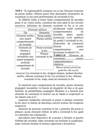 NOTA : În reglementările europene nu se mai foloseşte termenul
de perete antifoc. Diferen ţierea între destinaţiile elementelor de
construcţii se face prin performanţele de rezistenţă la foc.
În clădirile înalte şi foarte înalte compartimentul de incendiu
poate fi un volum închis, constituit din unul până la trei niveluri
succesive, delimitate de elemente rezistente la foc şi cu aria
desfăşurată totală conform
compartimentului de
incendiu admis pentru
construcţii civile (publice)
de gradul I rezistenţă la foc.
Elementele de construcţii
folosite pentru
compartimentare sunt
prezentate în tabelul 5.8.:
TABEL5.8. Elemente de
construcţie pentru
compartimentarea
clădirilor____________
Măsuri pentru protecţia
golurilor din aceste
elemente Uşi rezistente la foc, încăperi tampon, tamburi deschişi
antifoc, obloane rezistente la foc Uşi rezistente la foc, obloane
rezistente la foc, trape, etanş ări rezistente la foc
În interiorul unui compartiment de incendiu, pentru limitarea
propagării incendiilor, în funcţie de degajările de fum şi de gaze
fierbinţi, de probabilitatea propagării flăcărilor şi a fumului prin
elemente de construcţii în interior sau pe faţade şi acoperişuri se
iau măsuri cum ar fi :
-separarea încăperilor efectuată cu pereţi si planşee rezistente
la foc alese în funcţie de densitatea sarcinii termice din încăperea
respectivă;
-elemente de protecţie rezistente la foc a golurilor din pereţi si
planşee; aceste elemente trebuie să aibă o rezistenţă la foc egală
cu a peretelui sau a planşeului.
-prevederea unor dispozitive de evacuare a fumului şi gazelor
fierbinţi (de exemplu, trape orizontale sau înclinate la acoperişuri,
trape verticale montate în treimea superioară a ferestrelor).
Elemente utilizate
Tip Denumire
Elemente antifoc
care separă
compartimentele
de incendiu
Pereţi antifoc
Planşee antifoc
Elemente de
limitare a
propagării
incendiilor care
separă încăperile
aceluiaşi
compartiment de
incendiu
Pereţi rezistenţi
la foc
Planşee
rezistente la foc
 