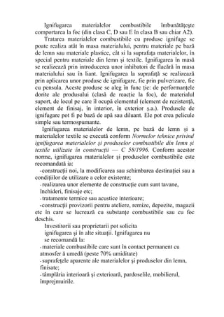 Ignifugarea materialelor combustibile îmbunătăţeşte
comportarea la foc (din clasa C, D sau E în clasa B sau chiar A2).
Tratarea materialelor combustibile cu produse ignifuge se
poate realiza atât în masa materialului, pentru materiale pe bază
de lemn sau materiale plastice, cât si la suprafaţa materialelor, în
special pentru materiale din lemn şi textile. Ignifugarea în masă
se realizează prin introducerea unor inhibatori de flacără în masa
materialului sau în liant. Ignifugarea la suprafaţă se realizează
prin aplicarea unor produse de ignifugare, fie prin pulverizare, fie
cu pensula. Aceste produse se aleg în func ţie: de performanţele
dorite ale produsului (clasă de reacţie la foc), de materialul
suport, de locul pe care îl ocupă elementul (element de rezistenţă,
element de finisaj, în interior, în exterior ş.a.). Produsele de
ignifugare pot fi pe bază de apă sau diluant. Ele pot crea pelicule
simple sau termospumante.
Ignifugarea materialelor de lemn, pe bază de lemn şi a
materialelor textile se execută conform Normelor tehnice privind
ignifugarea materialelor şi produselor combustibile din lemn şi
textile utilizate în construcţii — C 58/1996. Conform acestor
norme, ignifugarea materialelor şi produselor combustibile este
recomandată ia:
-construcţii noi, la modificarea sau schimbarea destinaţiei sau a
condiţiilor de utilizare a celor existente;
- realizarea unor elemente de construcţie cum sunt tavane,
închideri, finisaje etc;
- tratamente termice sau acustice interioare;
-construcţii provizorii pentru ateliere, remize, depozite, magazii
etc în care se lucrează cu substanţe combustibile sau cu foc
deschis.
Investitorii sau proprietarii pot solicita
ignifugarea şi în alte situaţii. Ignifugarea nu
se recomandă la:
- materiale combustibile care sunt în contact permanent cu
atmosfer ă umedă (peste 70% umiditate)
- suprafeţele aparente ale materialelor şi produselor din lemn,
finisate;
- tâmplăria interioară şi exterioară, pardoselile, mobilierul,
împrejmuirile.
 