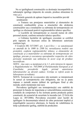 Nu se ignifughează construcţiile cu destinaţie incompatibilă cu
substanţele ignifuge (depozite de cereale, produse alimentare în
vrac ş.a.).
Normele generale de apărare împotriva incendiilor prevăd
următoarele:
o Tratarea sau protejarea materialelor şi elementelor de
construcţii combustibile şi/sau a structurilor din alcătuirea
construcţiilor sau a instalaţiilor cu substanţe de termoprotecţie ori
ignifuge se efectuează potrivit reglementărilor tehnice specifice.
o Lucrările de termoprotecţie se execută numai de către
personal atestat, conform normelor tehnice specifice.
o Calitatea lucrărilor de ignifugare executate se certifică
prin rapoarte de încercare emise de laboratoare autorizate
conform legii.
# Conform HG 537/2007, art. 1 pct.3.lit.o — se sancţionează
cu amendă de la 1000 la 2500 lei, nerealizarea tratării sau
protejării, conform reglementărilor tehnice, a elementelor de
construcţie şi a materialelor cu substanţe de termoprotecţie ori
ignifuge, precum şi executarea operaţiunilor respective de către
persoane neatestate sau utilizarea în acest scop de produse
necertificate.
NOTA : Aşa cum s-a menţionat şi la 1.1. prin intrarea în vigoare
a Regulamentului nr. 765/2008 al Parlamentului European şi al
Consiliului, prevederile legale privind autorizarea
laboratoarelor au devenit caduce. Cerinţa se referă acum la
laboratoare acreditate).
NOTĂ: Termenul de recomandare din normativ se interpretează
în sensul că termoprotectia este obligatorie, dar nu se poate
impune o metodă anume (alături de ignifugare fiind şi alte
metode, unele menţionate mai sus).
Prevederea ignifugării sau termoprotecţiei este stabilită de
proiectant în funcţie de importanţa şi vulnerabilitatea construcţiei,
condiţiile de comportare la foc normate pentru produsele pentru
construcţii, de scenariul de securitate la incendiu (art. 23 lit.b) din
Legea nr. 307/2006). Prevederea executării unor lucrări de
ignifugare în documentaţia tehnică de către proiectant implică şi
reignifugările succesive ulterioare, în funcţie de valabilitatea în
timp a produsului ignifug, stabilită de producător.
 