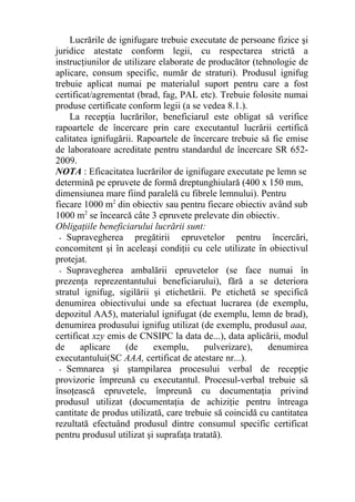 Lucrările de ignifugare trebuie executate de persoane fizice şi
juridice atestate conform legii, cu respectarea strictă a
instrucţiunilor de utilizare elaborate de producător (tehnologie de
aplicare, consum specific, număr de straturi). Produsul ignifug
trebuie aplicat numai pe materialul suport pentru care a fost
certificat/agrementat (brad, fag, PAL etc). Trebuie folosite numai
produse certificate conform legii (a se vedea 8.1.).
La recepţia lucrărilor, beneficiarul este obligat să verifice
rapoartele de încercare prin care executantul lucrării certifică
calitatea ignifugării. Rapoartele de încercare trebuie să fie emise
de laboratoare acreditate pentru standardul de încercare SR 652-
2009.
NOTA : Eficacitatea lucrărilor de ignifugare executate pe lemn se
determină pe epruvete de formă dreptunghiulară (400 x 150 mm,
dimensiunea mare fiind paralelă cu fibrele lemnului). Pentru
fiecare 1000 m2
din obiectiv sau pentru fiecare obiectiv având sub
1000 m2
se încearcă câte 3 epruvete prelevate din obiectiv.
Obligaţiile beneficiarului lucrării sunt:
- Supravegherea pregătirii epruvetelor pentru încercări,
concomitent şi în aceleaşi condiţii cu cele utilizate în obiectivul
protejat.
- Supravegherea ambalării epruvetelor (se face numai în
prezenţa reprezentantului beneficiarului), fără a se deteriora
stratul ignifug, sigilării şi etichetării. Pe etichetă se specifică
denumirea obiectivului unde sa efectuat lucrarea (de exemplu,
depozitul AA5), materialul ignifugat (de exemplu, lemn de brad),
denumirea produsului ignifug utilizat (de exemplu, produsul aaa,
certificat xzy emis de CNSIPC la data de...), data aplicării, modul
de aplicare (de exemplu, pulverizare), denumirea
executantului(SC AAA, certificat de atestare nr...).
- Semnarea şi ştampilarea procesului verbal de recepţie
provizorie împreună cu executantul. Procesul-verbal trebuie să
însoţească epruvetele, împreună cu documentaţia privind
produsul utilizat (documentaţia de achiziţie pentru întreaga
cantitate de produs utilizată, care trebuie să coincidă cu cantitatea
rezultată efectuând produsul dintre consumul specific certificat
pentru produsul utilizat şi suprafaţa tratată).
 