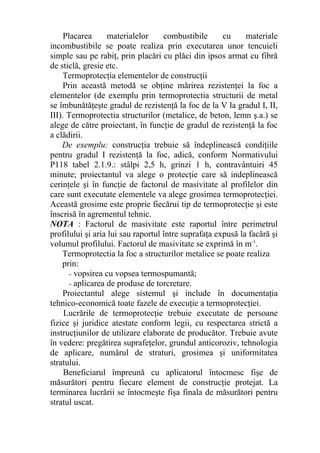 Placarea materialelor combustibile cu materiale
incombustibile se poate realiza prin executarea unor tencuieli
simple sau pe rabiţ, prin placări cu plăci din ipsos armat cu fibră
de sticlă, gresie etc.
Termoprotecţia elementelor de construcţii
Prin această metodă se obţine mărirea rezistenţei la foc a
elementelor (de exemplu prin termoprotectia structurii de metal
se îmbunătăţeşte gradul de rezistenţă la foc de la V la gradul I, II,
III). Termoprotectia structurilor (metalice, de beton, lemn ş.a.) se
alege de către proiectant, în funcţie de gradul de rezistenţă la foc
a clădirii.
De exemplu: construcţia trebuie să îndeplinească condiţiile
pentru gradul I rezistenţă la foc, adică, conform Normativului
P118 tabel 2.1.9.: stâlpi 2,5 h, grinzi 1 h, contravântuiri 45
minute; proiectantul va alege o protecţie care să indeplinească
cerinţele şi în funcţie de factorul de masivitate al profilelor din
care sunt executate elementele va alege grosimea termoprotecţiei.
Această grosime este proprie fiecărui tip de termoprotecţie şi este
înscrisă în agrementul tehnic.
NOTA : Factorul de masivitate este raportul între perimetrul
profilului şi aria lui sau raportul între suprafaţa expusă la facără şi
volumul profilului. Factorul de masivitate se exprimă în m-1
.
Termoprotectia la foc a structurilor metalice se poate realiza
prin:
- vopsirea cu vopsea termospumantă;
- aplicarea de produse de torcretare.
Proiectantul alege sistemul şi include în documentaţia
tehnico-economică toate fazele de execuţie a termoprotecţiei.
Lucrările de termoprotecţie trebuie executate de persoane
fizice şi juridice atestate conform legii, cu respectarea strictă a
instrucţiunilor de utilizare elaborate de producător. Trebuie avute
în vedere: pregătirea suprafeţelor, grundul anticoroziv, tehnologia
de aplicare, numărul de straturi, grosimea şi uniformitatea
stratului.
Beneficiarul împreună cu aplicatorul întocmesc fişe de
măsurători pentru fiecare element de construcţie protejat. La
terminarea lucrării se întocmeşte fişa finala de măsurători pentru
stratul uscat.
 