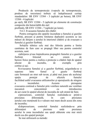 Produsele de termoprotecţie (vopsele de termoprotecţie,
produse de torcretare) trebuie să îndeplinească cerinţe
standardelor: SR ENV 13384 - 3 (aplicări pe beton), SR ENV
13384 - 4 (aplicări
pe oţel), SR ENV 13384 - 5 (aplicări pe elemente de construcţie
compozite din beton/tablă din oţel
profilată), SR ENV 13384 - 7 (aplicări pe lemn).
5.6.3. Evacuarea fumului din clădiri
Pentru extragerea din spaţiile incendiate a fumului şi gazelor
fierbinţi, precum şi pentru limitarea deplasării acestora se iau
măsuri de dirijare a aerului în interiorul clădirii şi de evacuare a
fumului şi gazelor fierbinţi.
Soluţiile tehnice cele mai des folosite pentru a limita
cantitatea de fum care se propagă liber sau pentru controlul
acestuia, sunt:
a)dirijarea şi/sau împiedicarea propagării fumului şi a gazelor
fierbinţi folosind un sistem de
bariere fizice pentru a realiza o protecţie a clădirii faţă de spaţiul
afectat de incendiu, de exemplu prin
cortine şi uşi;
b) evacuarea fumului şi a gazelor fierbinţi, asigurându-se o
separare între fumul şi gazele fierbinţi
care formează un strat sub tavan, şi părţi mai joase ale aceluiaşi
spaţiu protejat de efectele fumului
facilitând astfel evacuarea utilizatorilor şi operaţiunile de stingere
a incendiului. Aceasta presupune
evacuarea continuă a fumului prin ventilare naturală sau ventilare
mecanică concomitent cu introducerea
de aer curat în spaţiul afectat de incendiu de sub stratul de fum;
c)presurizare, controlul fumului realizându-se printr-o
presiunea diferenţială, în care presiunea
aerului este menţinută la o valoare mai mare decât aceea din zona
de incendiu;
d)depresurizare, controlul fumului realizându-se prin
diferenţieri de presiune unde presiunea
aerului în zona incendiului sau spaţii alăturate este mai mică
decât cea din spaţiul protejat.
Se mai utilizează ca metode:
 