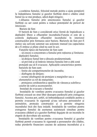e) curăţirea fumului, folosind metode pentru a ajuta pompierii
la îndepărtarea fumului şi gazelor fierbinţi dintr-o clădire când
fumul nu se mai produce, adică după stingere;
f) diluarea fumului prin amestecarea fumului şi gazelor
fierbinţi cu aer curat pentru a reduce potenţialul de pericol de
intoxicare.
Bariere de fum
O barieră de fum e considerată orice formă de împiedicare a
deplasării libere a efluenţilor incendiului.Funcţia ei este de a
controla deplasarea efluenţilor incendiului în interiorul
construcţiilor prin formarea unor bariere. Barierele de fum pot fi
statice sau activate automat sau acţionate manual (au capacitatea
de a fi strânse şi pliate când nu sunt în uz).
Funcţiile tipice ale barierelor de fum sunt:
— să creeze o concentrare a fumului prin reţinerea şi limitarea
deplasării fumului;
— să dirijeze fumul într-o direcţie predeterminată;
— să prevină şi să întârzie intrarea fumului într-o altă zonă
protejată sau să îl evacueze. Aplicaţiile caracteristice pentru
barierele de fum sunt:
— limite ale compartimentelor de incendiu;
— diafragme de dirijare;
— ecrane (diafragme) de protejare a marginilor sau a
elementelor cu rol de etanşeitate;
— protejarea coridoarelor;a spaţiilor de vânzare;a scărilor;a
caselor de scări;a ascensoarelor.
Instalaţii de evacuare a fumului
Instalaţiile de ventilare pentru evacuarea fumului şi gazelor
fierbinţi creează un strat liber deasupra pardoselii prin extragerea
fumului. Acestea pot, astfel, să îmbunătăţească condiţiile pentru a
permite evacuarea în siguranţă şi/sau salvarea persoanelor şi
animalelor, protecţia construcţiei şi a permite stingerea
incendiului încă din faza iniţială. Instalaţiile de ventilare pentru
extragerea fumului de asemenea acţionează simultan pentru
evacuarea căldurii şi a gazelor fierbinţi degajate de un incendiu în
etapele de dezvoltare ale acestuia.
Instalaţiile de ventilare pentru evacuarea fumului şi gazelor
fierbinţi permit evacuarea în siguranţă a persoanelor din clădire,
reduc pierderile financiare cauzate de acţiunea incendiului şi a
 