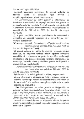 (art.44. din Legea 307/2006).
i)asigură încadrarea serviciului de urgenţă voluntar cu
personal atestat în condiţiile legii, precum şi
pregătirea profesională şi antrenarea acestuia;
•»♦ Nerespectarea de către primar a obligaţiilor de
încadrare a serviciului de urgenţă voluntar sau privat cu
personal atestat în condiţiile legii, de pregătire profesională
şi antrenare a acestuia pentru intervenţie se sancţionează cu
amendă de la 500 lei la 1000 lei (art.44. din Legea
307/2006).
j) asigură condiţiile pentru participarea la concursuri a
serviciilor de urgenţă voluntare şi a cercurilor de elevi
Prietenii pompierilor;
*t* Nerespectarea de către primar a obligaţiilor ce îi revin se
sancţionează cu amendă de la 500 lei la 1000 lei
(art. 44. din Legea 307/2006).
k) asigură dotarea serviciilor de urgenţă voluntare, potrivit
normelor, cu mijloace tehnice pentru apărare împotriva
incendiilor şi echipamente de protecţie specifice, carburanţi,
lubrifianţi şi alte mijloace necesare susţinerii operaţiunilor de
intervenţie, inclusiv hrana şi antidotul pentru participanţii la
intervenţiile de lungă durată;
Nerespectarea de către primar a obligaţiilor ce îi revin se
sancţionează cu amendă de la 500 lei la 1000 lei
(art.44. din Legea 307/2006).
l) informează de îndată, prin orice mijloc, inspectoratul
despre izbucnirea şi stingerea, cu forţe şi mijloace proprii, a
oricărui incendiu pe raza unităţii administrativ-teritoriale, iar
în termen de 3 zile lucrătoare completează şi trimite acestuia
raportul de intervenţie;
*"■• Nerespectarea de către primar a obligaţiilor de
informare a inspectoratului despre izbucnirea şi stingerea, cu
forţe şi mijloace proprii, a unui incendiu şi de transmitere a
raportului de intervenţie se sancţionează cu amendă de la
'100 lei la 500 lei (art.44. din Legea 307/2006).
m) analizează anual dotarea cu mijloacele tehnice de apărare
împotriva incendiilor şi asigură completarea acesteia, conform
normelor în vigoare;
 