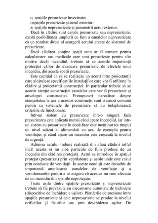 b) spaţiile presurizate învecinate;
c)spaţiile presurizate şi aerul exterior;
d) spaţiile nepresurizate şi parametrii aerul exterior.
Dacă în clădire sunt canale presurizate sau nepresurizate,
există posibilitatea umplerii cu fum a canalelor nepresurizate
ca un rezultat direct al scurgerii aerului create de sistemul de
presurizare.
Dacă clădirea conţine spaţii cum ar fi camere pentru
calculatoare sau medicale care sunt presurizate pentru alte
motive decât incendiul, trebuie să se acorde importanţă
protecţiei căilor de evacuare presurizate de efectele unui
incendiu, din aceste spaţii presurizate.
Este esenţial ca să se realizeze un acord între proiectanţii
care alcătuiesc specificaţiile instalaţiilor care vor fi utilizate în
clădire şi proiectanţii construcţiei. În particular trebuie să se
acorde atenţie construcţiei canalelor care vor fi presurizate şi
anvelopei construcţiei. Presupuneri nerealiste despre
etanşeitatea la aer a acestor construcţii sunt o cauză comună
pentru ca sistemele de presurizare să nu îndeplinească
criteriile de funcţionare.
Într-un sistem cu presurizare într-o singură fază
presurizarea este aplicată numai când apare incendiul, iar într-
un sistem cu presurizare în două faze este menţinut tot timpul
un nivel scăzut al alimentării cu aer, de exemplu pentru
ventilaţie, şi când apare un incendiu este crescută la nivelul
de urgenţă.
Admisia aerului trebuie realizată din afara clădirii astfel
încât acesta să nu aibă particule de fum produse de un
incendiu din clădirea protejată. Aerul se introduce în spaţiul
protejat (presurizat) prin ventilatoare şi acolo unde este cazul
prin conducte de ventilaţii. În aceste condiţii este deosebit de
importantă amplasarea canalelor de ventilaţie şi a
ventilatoarelor pentru a se asigura că acestea nu sunt afectate
de un incendiu din spaţiile neprotejate.
Toate uşile dintre spaţiile presurizate şi nepresurizate
trebuie să fie prevăzute cu mecanisme automate de închidere
(dispozitive de închidere a uşilor). Pierderile de presiune între
spaţiile presurizate şi cele nepresurizate se produc la nivelul
orificiilor şî fisurilor sau prin deschiderea uşilor. De
 